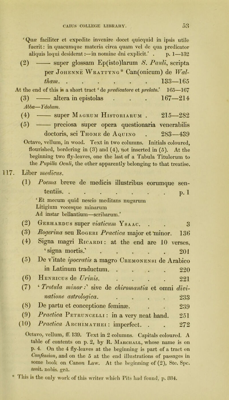 ‘ Qua; facilitcr et expedite invenire docet quicquid in ipsis utile fuerit: in quacumque materia circa quam vel de qua predicator aliquis loqui desiderat:—in nomine dni explicit/ . p. 1—132 (2) super glossam Ep(isto)larum S. Pauli, scripta per Joiienne Wrattyng* Can(onicum) de Wal- tham. ...... 133—165 At the end of this is a short tract £ de predicatore et prelato.’ 165—167 (3) altera in epistolas . . . 167—214 Abba—Ydolum. (4) super Magrum Historiarum . 215—282 (5) preciosa super opera questionaria venerabilis doctoris, sci Thome de Aquino . 283—439 Octavo, vellum, in wood. Text in two columns. Initials coloured, flourished, bordering in (3) and (4), not inserted in (5). At the beginning two fly-leaves, one the last of a Tabula Titulorum to the Pupilla Oculi, the other apparently belonging to that treatise. 117. Liber medicus. (1) Poema breve de medicis illustribus eorumque sen- tentiis. . . . . . . . p. 1 ‘ Et mecum quid nescio meditans nugarum Litigium vocesque minarum Ad instar beUantium—scribarum/ (2) Gerhardus super viaticum Ysaac. . . 3 (3) Rogerina seu Rogeri Practica major et‘minor. 136 (4) Signa magri Rioardi : at the end are 10 verses, ‘signa mortis.1 201 (5) De v’itate ipocratis a magro Cremonensi de Arabico in Latinum traductum 220 (6) Henricus de Urinis. .... 221 (7) ‘ Trotula minor d sive de chiromantia et omni divi- natione astrologica. .... 233 (8) De partu et conceptione feminse. . . 239 (9) Practica Petruncelli : in a very neat hand. 251 (10) Practica Archimathei : imperfect. . . 272 Octavo, vellum, ff. 139. Text in 2 columns. Capitals coloured. A table of contents on p. 2, by It. Marchall, whose name is on p. 4. On the 4 fly-leaves at the beginning is part of a tract on Confession, and on the 5 at the end illustrations of passages in some book on Canon Law. At the beginning of (2), Ste. Spc. assit. nobis, gra. I his is the only work of this writer which Pits had found, p. 334.