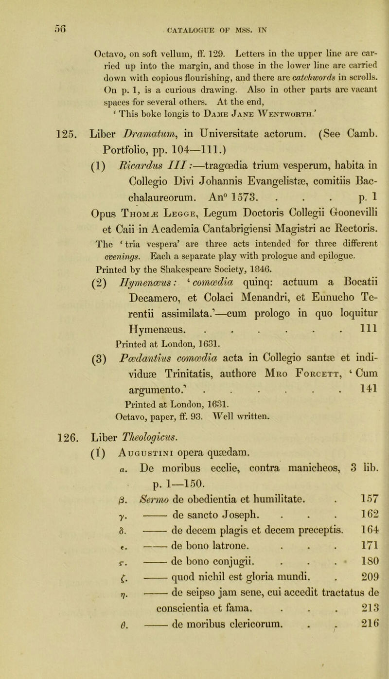 Octavo, on soft vellum, if. 129. Letters in the upper line are car- ried up into the margin, and those in the lower line are carried down with copious flourishing, and there are catchwords in scrolls. On p. 1, is a curious drawing. Also in other parts are vacant spaces for several others. At the end, ‘ This boke longis to Dame Jane Wentworth.’ 125. Liber Dramatum, in Universitate actorum. (See Camb. Portfolio, pp. 104—111.) (1) Ricardus III:—tragoeclia trium vesperum, habita in Collegio Divi Johannis Evangelistse, comitiis Bac- chalaureorum. An0 1573. . . . p. 1 Opus Thom^e Legge, Legum Doctoris Collegii G-oonevilli et Caii in Academia Cantabrigiensi Magistri ac Rectoris. The ‘ tria vespera’ are three acts intended for three different evenings. Each a separate play with prologue and epilogue. Printed by the Shakespeare Society, 1846. (2) Hymenceus: ‘ comoedia quinq: actuum a Bocatii Decamero, et Oolaci Menandri, et Eimucho Te- rentii assimilata.1—cum prologo in quo loquitur Hymenseus. . . . . . .111 Printed at London, 1631. (3) Pcedantius comoedia acta in Collegio santae et indi- vidute Trinitatis, authore Mro Forcett, ‘Cum aimunento.’ . . . . . .141 © Printed at London, 1631. Octavo, paper, ff. 93. Well written. 126. Liber Theologicus. (1) A ugustini opera qurndam. a. De moribus ecclie, contra manicheos, p. 1—150. 3 lib. /3. Sermo de obedientia et humilitate. 157 7* de sancto Joseph. 162 S. de decern plagis et decern preceptis. 164 6. de bono latrone. 171 r. de bono conjugii. 180 c- quod nichil est gloria mundi. 209 n- de seipso jam sene, cui accedit tractatus de conscientia et fama. . . . 213 6. de moribus clericorum. 216