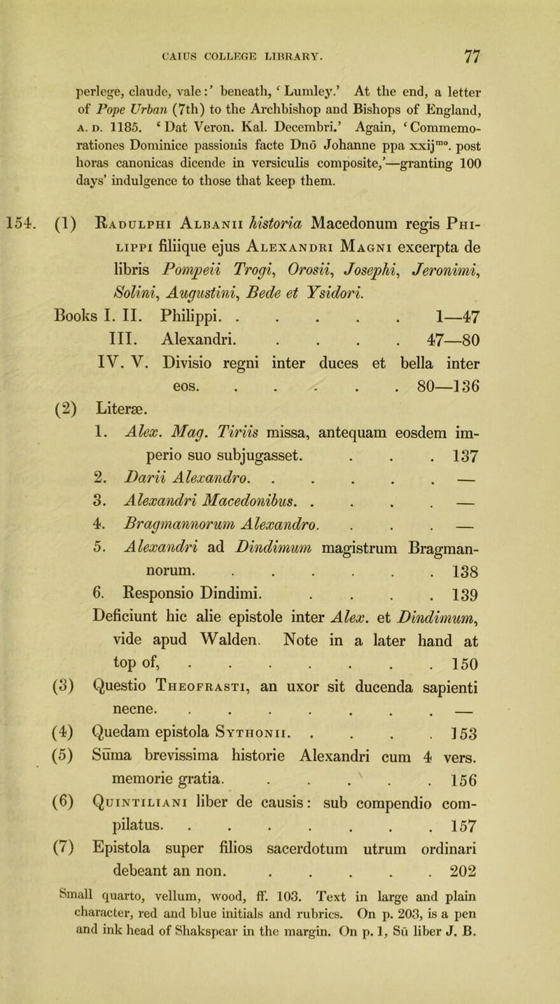 perlege, claude, vale:’ beneath, c Lumley.’ At the end, a letter of Pope Urban (7th) to the Archbishop and Bishops of England, a. d. 1185. * Dat Veron. Kal. Dcccmbri.’ Again, ‘Commemo- rationes Dominice passionis facte Dno Johanne ppa xxijmo. post horas canonicas dicende in versiculis composite,’—granting 100 days’ indulgence to those that keep them. 154. (1) Radulphi Albanii historia Macedonum regis Phi- lippi filiique ejus Alexandri Magni excerpta de libris Pompeii Trogi, Orosii, Josephi, Jeronimi, Solini, Augustini, Bede et Ysidori. Books I. II. Philippi. ..... 1—47 III. Alexandri. .... 47—80 IV. V. Divisio regni inter duces et bella inter eos. ..... 80—136 (2) Literse. 1. Alex. Mag. Tiriis raissa, antequam eosdem im- perio suo subjugasset. . . . 137 2. Darii Alexandro. ..... — 3. Alexandri Macedonibus. .... — 4. Bragmannorum Alexandro. . . . — 5. Alexandri ad Dindimum magistrum Bragman- norum 138 6. Responsio Dindimi. . . . .139 Deficiunt hie alie epistole inter Alex, et Dindimum, vide apud Walden. Note in a later hand at top of, 150 (3) Questio Theofrasti, an uxor sit ducenda sapienti necne. ....... — (4) Quedam epistola Sythonii. . . . .153 (5) Suma brevissima historie Alexandri cum 4 vers. memorie gratia. . . . . .156 (6) Quintiliani liber de causis: sub compendio com- pilatus . .157 (7) Epistola super filios sacerdotum utrum ordinari debeant an non. ..... 202 Small quarto, vellum, wood, ff. 103. Text in large and plain character, red and blue initials and rubrics. On p. 203, is a pen and ink head of Shakspcar in the margin. On p. 1, Su liber J. B.