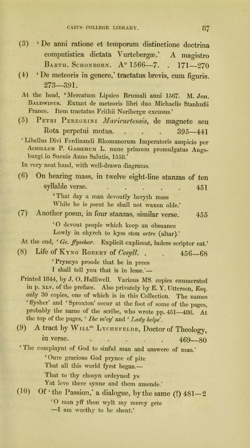 (3) ‘ De anni ratione et temporum distinctione doctrina computistica dictata Vurtebergte.’ A magistro Barth. Schonborn. A0 1566—7. . 171—270 (4) ‘ De meteoris in genere,’ tractatus brevis, cum figuris. 273—391. At the head, ‘Mercatum Lipsico Brumali anni 1567. M. Joh. Baldwinus. Extant de meteoris libri duo Michaelis Stanhufii France. Item tractatus Fritliii Noribergse excusus.’ (5) Petri Peregrini Maricurtensis, de magnete seu Rota perpetui motus. . . . 395—441 ' Libellus Divi Ferdinandi Rhomanorum Imperatoris auspicio per Achilleji P. Gasserum L. nunc primum promulgatus Augs- burgi in Sueuis Anno Salutis, 1558.’ In yery neat hand, with well-drawn diagrams. (6) On hearing mass, in twelve eight-line stanzas of ten syllable verse. 451 ‘ That day a man devoutly heryth mass While he is psent he shall not waxen olde.’ (7) Another poem, in four stanzas, similar verse. 455 ‘O devout people which keep an obsuance Lowly in chyrch to kyss ston ortre (altar).’ At the end, ‘ Ge. ffysshar. Explicit expliceat, ludere scriptor eat.’ (8) Life of Kyng Robert of Cesyll. . . 456 68 ‘Pryncys proode that be in prees I shall tell you that is in lesse.’— Printed 1844, by J. O. Halliwell. Various MS. copies enumerated in p. xlv. of the preface. Also privately by E. Y. Utterson, Esq. only ,30 copies, one of which is in this Collection. The names ‘ ffysher’ and c Sproxton’ occur at the foot of some of the pages, probably the name of the scribe, who wrote pp. 451—486. At the top of the pages, c Ihc m’cy’ and c Lady helpe. (9) A tract by Will1 Lychefelde, Doctor of Theology, in verse 469—80 ‘ The complaynt of God to sinful man and answere of man.’ ‘Oure gracious God prynce of pite That all this world fyrst began.— That to thy chosyn ordcyned ys Yat leve there synne and them amende.' (10) Of ‘ the Passion,’ a dialogue, by the same (?) 481—2 ‘O man yff thou wylt my mercy gete —I am worthy to be shent.’