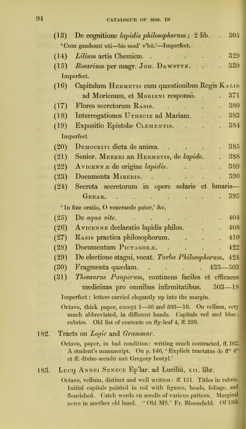 (13) De cognitionq lapidis philosophorum; 2 lib. . 305 ‘ Cum gaudeant uti—bis mod’ v’bu.’—Imperfect. (14) Lilium artis Chemicse. ..... 329 (15) Rosarium per magr. Jon. Dawstyn. . . 339 Imperfect. (16) Capitulum Hermetis cum qusestionibus Regis Kalid ad Morienum, et Morieni responso. . . 371 (17) Flores secretorum Rasis. .... 380 (18) Interrogationes Uthecie ad Mariam. . . 383 (19) Expositio Epistolse Clementis. . . . 384 Imperfect. (20) Democriti dicta de anima. .... 385 (21) Senior. Mereri an Hermetis, de lapide. . 388 (22) Avicenna de origine lapidis. . . 389 (23) Documenta Mireris. ..... 390 (24) Secreta secretorum in opere Solaris et lunaris— Gtebar. ....... 393 ‘ In fine oratio, O venerande pater,’ &c. (25) De aqua rite. ...... 404 (26) Avicenne declaratio lapidis philos. . . 408 (27) Rasis practica philosophorum. . . . 410 (28) Documentum Pictagora:. .... 422 (29) De electione stagni, vocat. Turba Philosophorum. 424 (30) Fragmenta qumdam. .... 433—503 (31) Thesaurus Pauperum, continens faciles et efficaces medicinas pro omnibus infirmitatibus. 503—18 Imperfect: letters carried elegantly up into the margin. Octavo, thick paper, except 1—56 and 503—IB. On vellum, very much abbreviated, in different bands. Capitals red and blue; rubrics. Old list of contents on fly-leaf 4, ff. 259. 182. Tracts on Logic and Grammar. Octavo, paper, in bad condition: writing much contracted, ff. 162. A student’s manuscript. On p. 146, ‘ Explicit tractatus de ff 4'’ et ff. diviso secudii usu Gregory hostyl.’ 183. Lucij Annei Senece Ep’lar. ad Luciliu, xn. libr. Octavo, vellum, distinct and well written: ff. 151. Titles in rubric. Initial capitals painted in red with figures, heads, foliage, and flourished. Catch words on scrolls of various pattern Marginal notes in another old hand. “Old MS.” Fr. Bloomfield. Of 13th