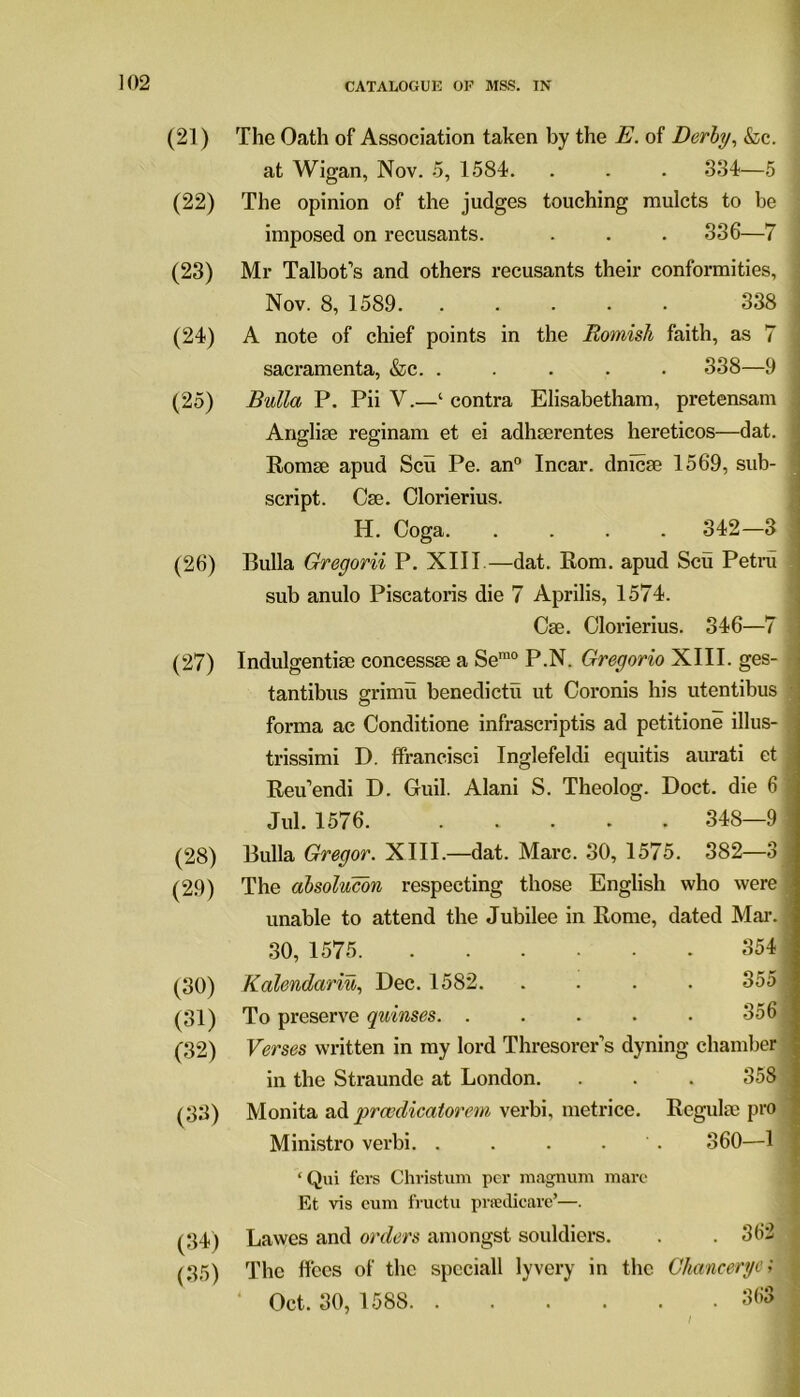 (21) The Oath of Association taken by the E. of Derby, &c. at Wigan, Nov. 5, 1584. . . . 334—5 (22) The opinion of the judges touching mulcts to be imposed on recusants. . . . 336—7 (23) Mr Talbot’s and others recusants their conformities, Nov. 8, 1589 338 (24) A note of chief points in the Romish faith, as 7 sacramenta, &c. . . . . . 338—9 (25) Bulla P. Pii V.—‘ contra Elisabetham, pretensam Angliue reginam et ei adhserentes hereticos—dat. Romse apud Scu Pe. an0 Incar. dmcse 1569, sub- script. Cse. Clorierius. H. Coga 342-3 (26) Bulla Gregorii P. XIII—dat. Rom. apud Scu Petru sub anulo Piscatoris die 7 Aprilis, 1574. Cue. Clorierius. 346—7 (27) Indulgentise concessse a Sem0 P.N. Gregorio XIII. ges- tantibus grimu benedictii ut Coronis his utentibus forma ac Conditione infrascriptis ad petitione illus- trissimi D. ffrancisci Inglefeldi equitis aurati et Reu’endi D. Guil. Alani S. Theolog. Doct. die 6 Jul. 1576 348—9 (28) Bulla Gregor. XIII.—dat. Marc. 30, 1575. 382—3 (29) The absolucon respecting those English who were unable to attend the Jubilee in Rome, dated Mai-. 30, 1575 354 (30) Kalendariu, Dec. 1582. .... 355 i (31) To preserve quinses. ..... 3561 (32) Verses written in my lord Thresorer’s dyning chamber in the Straunde at London. . . . 358 (33) Monita ad prwdicatorem verbi, metrice. Regulse pro Ministro verbi. . . . . 360—1 ‘ Qui fers Christum per magnum mare Et vis cum fructu prtedicare’—. (34) Lawes and orders amongst souldiers. . . 362 (35) The flees of the spcciall lyvery in the Ghancerye; Oct. 30, 1588 363