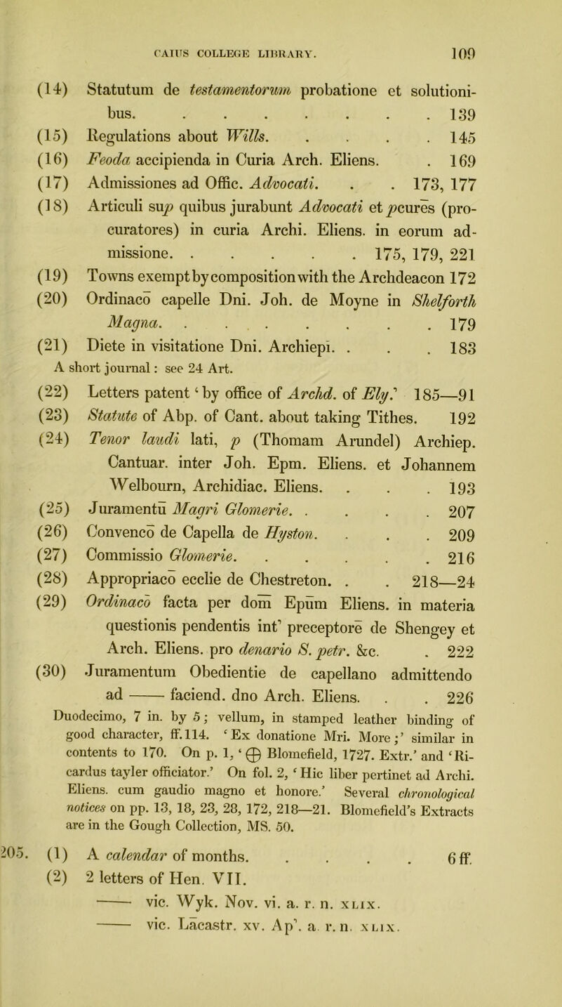 (14) Statutum de testamentorum probatione et solutioni- bus. 139 (15) Regulations about Wills. . . . .145 (16) Feoda accipienda in Curia Arch. Eliens. . 169 (17) Admissiones ad Offic. Advocali. . . 173, 177 (18) Articuli sup quibus jurabunt Advocati etpcures (pro- curatores) in curia Archi. Eliens. in eorum ad- missione 175, 179, 221 (19) Towns exempt by composition with the Archdeacon 172 (20) Ordinaco capelle Dni. Joh. de Moyne in Shelforth Magna 179 (21) Diete in visitatione Dni. Archiepi. . . . 183 A short journal: see 24 Art. (22) (23) (24) (25) (26) (27) (28) (29) (30) Duodecimo, 7 in. by 5; vellum, in stamped leather binding- of good character, fif.114. ‘Ex donatione Mri. More;’ similar in contents to 170. On p. 1, ‘ 0 Blomefield, 1727. Extr.’ and ‘Ri- cardus tayler officiator.’ On fol. 2, ‘ Hie liber pertinet ad Archi. Eliens. cum gaudio magno et honore.’ Several chronological notices on pp. 13, 18, 23, 28, 172, 218—21. Blomefield s Extracts are in the Gough Collection, MS. 50. 205. (1) A calendar of months. . . . . 6ff (2) 2 letters of Hen. VII. vie. Wyk. Nov. vi. a. r. n. xlix. vie. Lacastr. xv. Ap\ a v. n. xlix. Letters patent ‘by office of Archd. of Ely? 185—91 Statute of Abp. of Cant, about taking Tithes. 192 Tenor laudi lati, p (Thomam Arundel) Archiep. Cantuar. inter Joh. Epm. Eliens. et Johannem Welbourn, Archidiac. Eliens. . . .193 Juramentu Magri Glomerie. .... 207 Convened de Capella de Hyston. . . . 209 Commissio Glomerie. . . . . .216 Appropriaco ecclie de Chestreton. . . 218 24 Ordinaco facta per dom Epum Eliens. in materia questionis pendentis int’ preceptore de Shengey et Arch. Eliens. pro denario S. petr. &c. . 222 Juramentum Obedientie de capellano admittendo ad faciend. dno Arch. Eliens. . . 226