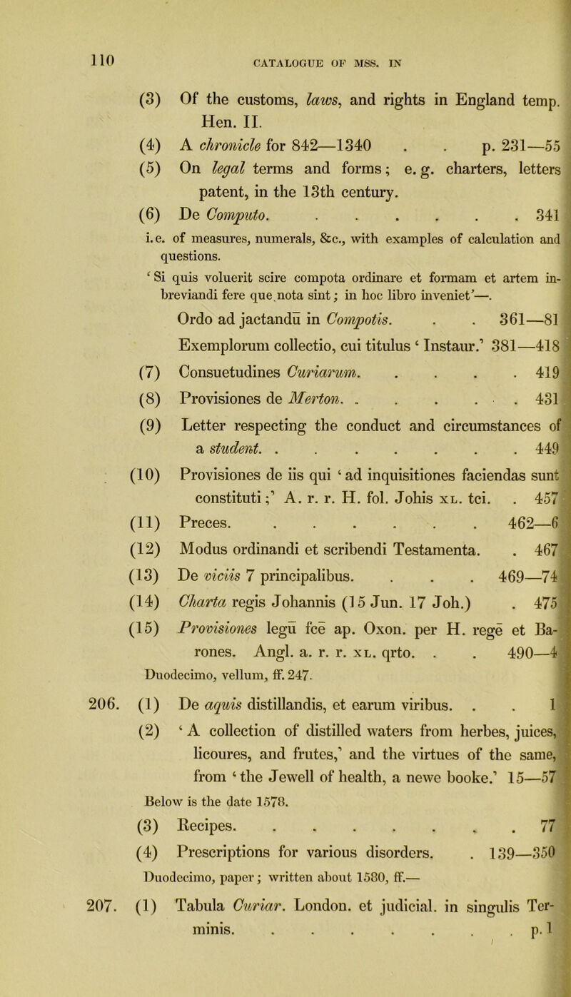 (3) Of the customs, laws, and rights in England temp. Hen. II. (4) A chronicle for 842—1340 . . p. 231—55 (5) On legal terms and forms; e. g. charters, letters patent, in the 13th century. (6) De Computo. ...... 341 i.e. of measures, numerals, &c., with examples of calculation and questions. ‘ Si quis voluerit scire compota ordinare et formam et artem in- ! breviandi fere que.nota sint; in hoc libro inveniet’—. Ordo ad jactandu in Compotis. . . 361—81 ; Exemplorum collectio, cui titulus ‘ Instaur.1 381—418 j (7) Consuetudines Curiarum. .... 419 (8) Provisiones de Merton. . . . . . 431 (9) Letter respecting the conduct and circumstances of a student. . 449 < (10) Provisiones de iis qui ‘ad inquisitiones faciendas sunt’] constitutiA. r. r. H. fol. Johis xl. tci. . 457 (11) Preces. ...... 462—6 j (12) Modus ordinandi et scribendi Testamenta. . 467 J (13) De viciis 7 principalibus. . . . 469—74 I (14) Charta regis Johannis (15 Jun. 17 Job.) . 4751 (15) Provisiones legu fee ap. Oxon. per H. rege et Ba- J rones. Angl. a. r. r. xl. qrto. . . 490—4 1 Duodecimo, vellum, tf. 247- 206. (1) De aquis distillandis, et earum viribus. . . 1 I (2) ‘A collection of distilled waters from herbes, juices, | licoures, and frutes,1 and the virtues of the same, from ‘the Jewell of health, a newe booke.’ 15—57 Below is the date 1578. (3) Recipes .77 (4) Prescriptions for various disorders. . 139—350 Duodecimo, paper; written about 1580, tf.— 207. (1) Tabula Curiar. London, et judicial, in singulis Tcr- minis. . . . . . . p. 1