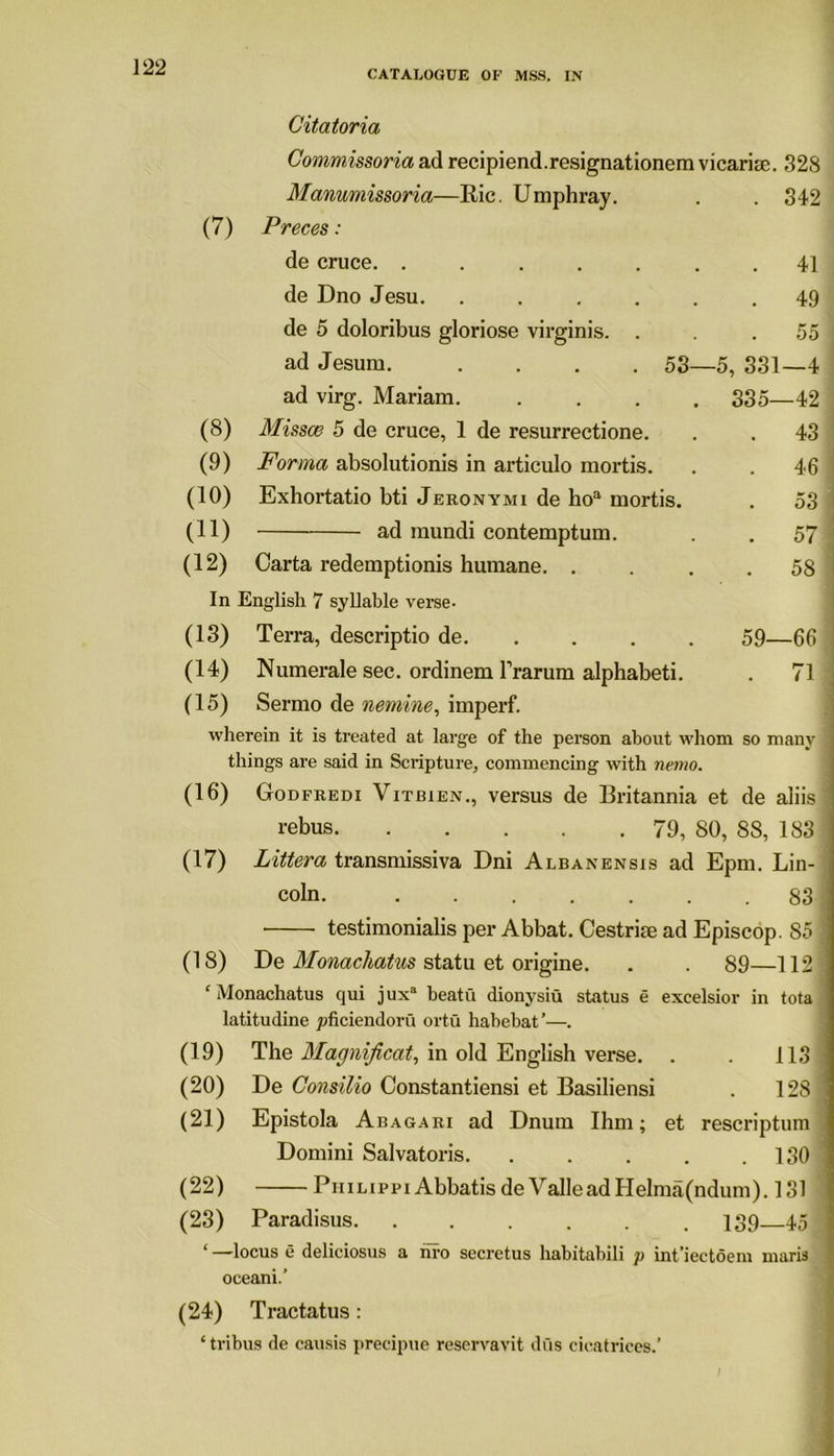 CATALOGUE OF MSS. IN Citatoria Commissoria ad recipiend.resignationem vicarise. 328 Manumissoria—Bic. Umphray. . 342 (7) Preces: de cruce. ...... . 41 de Dno Jesu. ..... . 49 de 5 doloribus gloriose virginis. . 55 ad Jesum. .... 53— -5, 331—4 ad virg. Mariam. .... 335—42 (8) Missce 5 de cruce, 1 de resurrectione. . 43 (9) Forma absolutions in articulo mortis. . 46 (10) Exhortatio bti Jeronymi de hoa mortis. . 53 (11) ad mundi contemptum. . 57 (12) Carta redemptionis humane. . . 58 In English 7 syllable verse- (13) Terra, descriptio de. 59—66 (14) Numerale sec. ordinem l’rarum alphabeti. . 71 (15) Sermo de nemine, imperf. wherein it is treated at large of the person about whom so many things are said in Scripture, commencing with nemo. (16) Godfredi Vitbien., versus de Britannia et de aiiis rebus 79, 80, 88, 183 (17) Littera transmissiva Dni Albanensis ad Epm. Lin- coln. 83 testimonialis per Abbat. Cestrite ad Episcop. 85 (18) De Monachatus statu et origine. . . 89—112 ‘ Monachatus qui j uxa beatu dionysiu status e excelsior in tota latitudine pficiendoru ortu habebat’—. (19) The Magnificat, in old English verse. . . 113 (20) De Consilio Constantiensi et Basiliensi . 128 (21) Epistola Abagari ad Dnum Ihm; et rescriptum Domini Salvatoris. . . . . .130 (22) Philippi Abbatis de Valle ad Helma(ndum). 131 (23) Paradisus. ...... 139 45 ‘ —locus e deliciosus a nro secretus habitabili p int’iectoem maris oceani.’ (24) Tractatus: ‘ tribus de causis precipue reservavit dus cicatrices.’