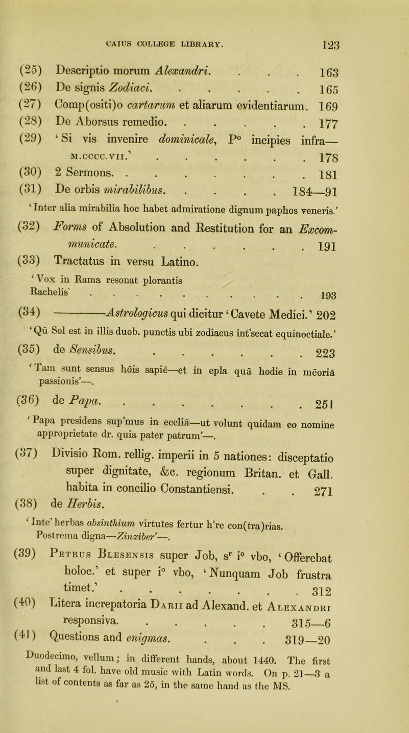 (25) Descriptio morum Alexandri. . . .163 (26) De signis Zodiaci. . . . . .165 (27) Comp(ositi)o cartarum et aliarum evidentiarum. 169 (28) De Aborsus remedio. ..... 177 (29) ‘ Si vis invenire dominicale, P° incipies infra— m.cccc.vii.’ ...... 178 (30) 2 Sermons. . . . . . . .181 (31) De orbis mirabilibus. .... 184 91 ‘ Inter alia mirabilia hoc habet admiratione dignum paphos veneris.’ (32) Forms of Absolution and Restitution for an Excom- municate. . . . . . .191 (33) Tractatus in versu Latino. ‘Vox in Rama resonat plorantis Rachelis 193 (34) qui dicitur ‘Cavete Medici.’ 202 ‘Qu Sol est in illis duob. punctis ubi zodiacus int’secat equinoctiale.’ (35) de Sensibus. ..... 223 Tam sunt sensus hois sapie—et in epla qua hodie in meoria passionis’—. (36) de Papa 251 ‘ Papa presidens sup’mus in ecclia—ut volunt quidam eo nomine approprietate dr. quia pater patrum’—. (37) Divisio Rom. rellig. imperii in 5 nationes: disceptatio super dignitate, &c. regionum Britan, et Gall, habita in concilio Constantiensi. . . 271 (38) de Her bis. ‘Inte'herbas absinthium virtutes fcrtur h’re eon(tra)rias. Postrema digna—Zinziber—. (39) Petrus Blesensis super Job, sr i° vbo, ‘ Offerebat holoc.’ et super i° vbo, ‘ Nunquam Job frustra timet-’ 312 (40) Litera increpatoria Darii ad Alexand. et Alexandri responsiva 315—6 (41) Questions and enigmas. . . . 319 20 Duodecimo, vellum; in different hands, about 1440. The first and last 4 fol. have old music with Latin words. On p. 21—3 a list of contents as far as 25, in the same hand as the MS.