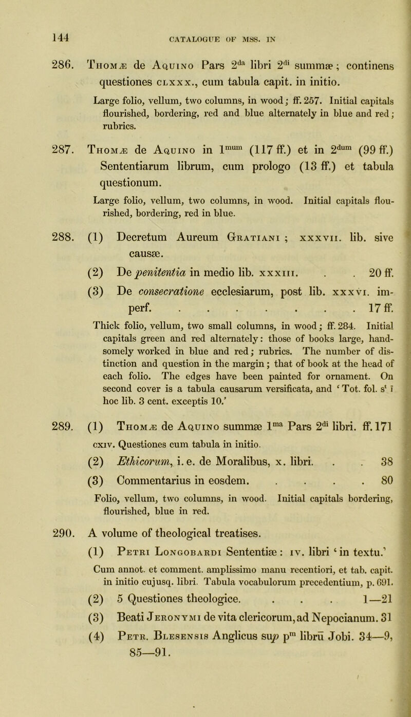 286. Thomde Aquino Pars 2da libri 2dl summse; continens questiones clxxx., cum tabula capit. in initio. Large folio, vellum, two columns, in wood; ff. 257. Initial capitals flourished, bordering, red and blue alternately in blue and red; rubrics. 287. Thom^e de Aquino in lmum (117 ff.) et in 2dum (99 ff.) Sententiarum librum, cum prologo (13 ff.) et tabula questionum. Large folio, vellum, two columns, in wood. Initial capitals flou- rished, bordering, red in blue. 288. (1) Decretum Aureum GIratiani ; xxxvii. lib. sive causse. (2) De penitentia in medio lib. xxxm. . 20 ff. (3) De consecratione ecclesiarum, post lib. xxxvi. im- perf. 17 ff. Thick folio, vellum, two small columns, in wood; ff. 284. Initial capitals green and red alternately: those of books large, hand- somely worked in blue and red; rubrics. The number of dis- tinction and question in the margin; that of book at the head of each folio. The edges have been painted for ornament. On second cover is a tabula causarum versificata, and ‘Tot. fol. s' i hoc lib. 3 cent, exceptis 10.’ 289. (1) Thom^e de Aquino summse lma Pars 2di libri. ff. 171 cxiv. Questiones cum tabula in initio. (2) Ethicorum, i.e. de Moralibus, x. libri. . 38 (3) Commentarius in eosdem. . . . .80 Folio, vellum, two columns, in wood. Initial capitals bordering, flourished, blue in red. 290. A volume of theological treatises. (1) Petri Longobardi Sententite : iv. libri ‘in textu.’ Cum annot. et comment, amplissimo manu recentiori, et tab. capit. in initio cujusq. libri. Tabula vocabulorum precedentium, p. 691. (2) 5 Questiones theologice. . . . 1—21 (3) Beati Jeronymi de vita clericorum,ad Nepocianum. 31 (4) Petr. Blesensis Anglicus sup pm libru Jobi. 34—9, 85—91. I