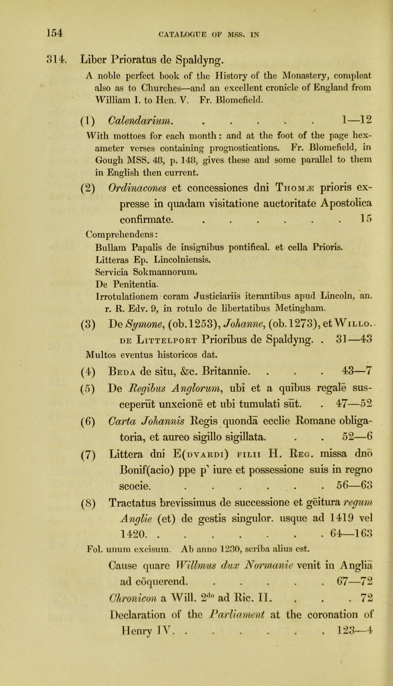 314. Liber Prioratus de Spaklyng. A noble perfect book of the History of the Monastery, conipleat also as to Churches—and an excellent cronicle of England from William 1. to Hen. V. Fr. Blomefield. (1) Calendarium. ..... 1—12 With mottoes for each month: and at the foot of the page hex- ameter verses containing prognostications. Fr. Blomefield, in Gough MSS. 48, p. 148, gives these and some parallel to them in English then current. (2) Ordinacones et concessions dni Thomas prioris ex- presse in quadam visitatione auctoritate Apostolica confirmate. . . . . . .15 Comprehendens: Bullam Papalis de insignibus pontifical, et cella Prioris. Litteras Ep. Lincolniensis. Servicia Sokmannorum. De Penitentia. Irrotulationem coram Justieiariis iterantibus apud Lincoln, an. r. R. Edv. 9, in rotulo de libertatibus Metingham. (3) DeSymone, (ob.1253), Johanne, (ob.l273),etWiLLo.- de Littelport Prioribus de Spaklyng. . 31—43 Multos eventus historicos dat. (4) Beda de situ, &c. Britannie. . . . 43—7 (5) De Regibus Anglorum, ubi et a quibus regale sus- ceperut unxeione et ubi tumulati sut. . 47—52 (6) Carta Johannis Regis quonda ecclie Romane obliga- toria, et aureo sigillo sigillata. . . 52—6 (7) Littera dni E(dvardi) filii H. Reg. missa dno Bonif(acio) ppe p’ iure et possessione suis in regno scocie. . . . . . 56—63 (8) Tractatus brevissimus de successione et geitura regum Anglie (et) de gestis singulor. usque ad 1419 vel 1420 64—163 Fol. unum excisum. Ab anno 1280, scriba alius est. Cause quare Willmus dux Normanie venit in Anglia ad coquerend. ..... 67—72 Chronicon a Will. 2<l0 ad Ric. II. . . .72 Declaration of the Parliament at the coronation of Henry IV. ...... 123—4 \