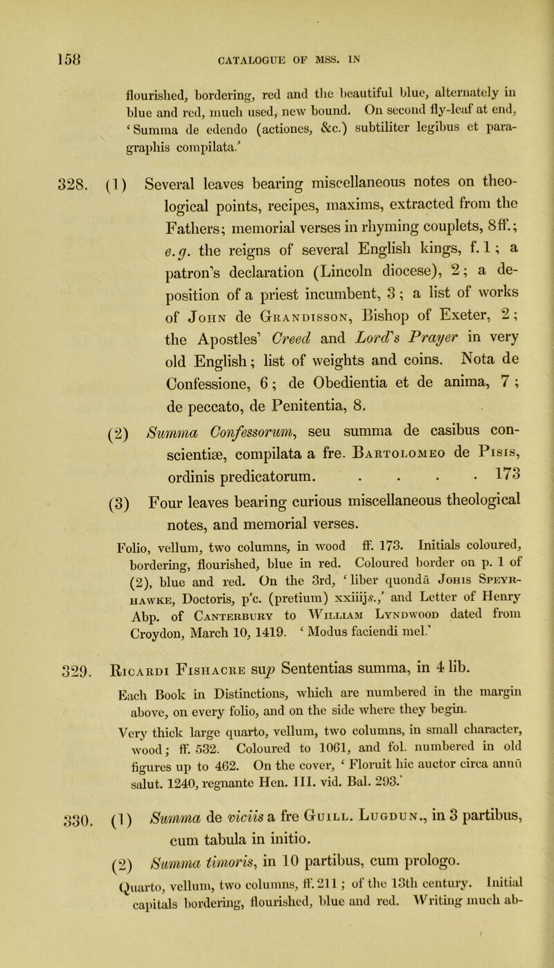 flourished, bordering, red and the beautiful blue, alternately in blue and red, much used, new bound. On second fly-leaf at end, ‘ Surnina de edendo (actiones, See.) subtilitcr legibus et para- graph^ compilata.’ 328. (1) Several leaves bearing miscellaneous notes on theo- logical points, recipes, maxims, extracted from the Fathers; memorial verses in rhyming couplets, 8ff.; e.cj. the reigns of several English kings, f. 1; a patron’s declaration (Lincoln diocese), 2; a de- position of a priest incumbent, 3; a list of works of John de Grandisson, Bishop of Exeter, 2; the Apostles’ Creed and Lord's Prayer in very old English; list of weights and coins. Nota de Oonfessione, 6; de Obedientia et de anima, 7 ; de peccato, de Penitentia, 8. (2) Summa Confessorum, seu summa de casibus con- scientise, compilata a fre. Bartolomeo de Pisis, ordinis predicatorum. . . . .173 (3) Four leaves bearing curious miscellaneous theological notes, and memorial verses. Folio, vellum, two columns, in wood ff. 173. Initials coloured, bordering, flourished, blue in red. Coloured border on p. 1 of (2), blue and red. On the 3rd, ‘liber quonda Johis Speyr- hawke, Doctoris, p’c. (pretium) xxiiijs.,’ and Letter of Henry Abp. of Canterbury to William Lyndwood dated from Croydon, March 10, 1419. ‘ Modus faciendi mel.' 329. Ricardi Fishacre sup Sententias summa, in 4 lib. Each Book in Distinctions, which are numbered in the margin above, on every folio, and on the side where they begin. Very thick large quarto, vellum, two columns, in small character, wood; ff. 532. Coloured to 1061, and fol. numbered in old figures up to 462. On the cover, ‘ Floruit hie auctor circa annfl salut. 1240, regnantc Hen. III. vid. Bal. 293. 330. (1) Summa de viciis a fre Guill. Lugdun., in 3 partibus, cum tabula in initio. (2) Summa timoris, in 10 partibus, cum prologo. Quarto, vellum, two columns, ff 211; of the 13th century. Initial capitals bordering, flourished, blue and red. Writing much ab-