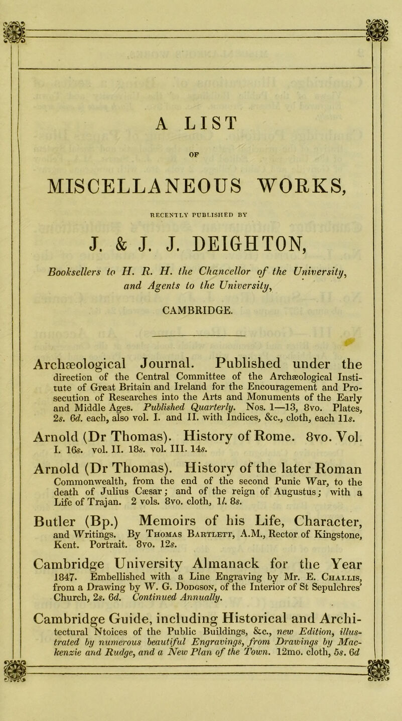 A LIST OF MISCELLANEOUS WORKS, RECENTLY PUBLISHED BY J. & J. J. DEIGHTON, Booksellers to H. R. H. the Chancellor of the University, and Agents to the University, CAMBRIDGE. Archaeological Journal. Published under the direction of the Central Committee of the Archaeological Insti- tute of Great Britain and Ireland for the Encouragement and Pro- secution of Researches into the Arts and Monuments of the Early and Middle Ages. Published Quarterly. Nos. 1—13, 8vo. Plates, 2s. 6d. each, also vol. I. and II. with Indices, &c., cloth, each 11s. Arnold (Dr Thomas). History of Rome. 8vo. Vol. I. 16s. vol. II. 18s. vol. III. 14s. Arnold (Dr Thomas). History of the later Roman Commonwealth, from the end of the second Punic War, to the death of Julius Caesar; and of the reign of Augustus; with a Life of Trajan. 2 vols. 8vo. cloth, 1/. 8s. Butler (Bp.) Memoirs of his Life, Character, and Writings. By Thomas Bartlett, A.M., Rector of Kingstone, Kent. Portrait. 8vo. 12s. Cambridge University Almanack for the Year 1847- Embellished with a Line Engraving by Mr. E. Challis, from a Drawing by W. G. Dodgson, of the Interior of St Sepulchres’ Church, 2s. 6d. Continued Annually. Cambridge Guide, including Historical and Archi- tectural Ntoices of the Public Buildings, &c., new Edition, illus- trated by numerous beautiful Engravings, from Drawings by Mac- kenzie and Rudge, and a New Plan of the Town. 12mo. cloth, 5s. 6c?