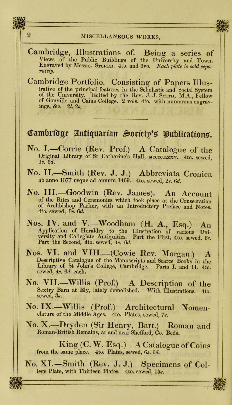 MISCELLANEOUS WORKS, Cambridge, Illustrations of. Being a series of Views of the Public Buildings of the University and Town. Engraved by Messrs. Storer. 4to. and 8vo. Each plate is sold sepa- rately. Cambridge Portfolio. Consisting of Papers Illus- trative of the principal features in the Scholastic and Social System of the University. Edited by the Rev. J. J. Smith, M.A., Fellow of Gonville and Caius College. 2 vols. 4to. with numerous engrav- ings, &c. 21. 2s. Cambridge Antiquarian ^orietp’s; publications No. I.—Corrie (Rev. Prof.) A Catalo gue of the Original Library of St Catharine’s Hall, mcccc.lxxv. 4to. sewed Is. 6d. No. II.—Smith (Rev. J. J.) Abbreviata Cronica ab anno 1877 usque ad annum 1469. 4to. sewed, 2.?. 6d. No. III.—Goodwin (Rev. James). An Account of the Rites and Ceremonies which took place at the Consecration of Archbishop Parker, with an Introductory Preface and Notes. 4to. sewed, 85. 6d. Nos. IV. and V.—Woodham (H. A., Esq.) An Application of Heraldry to the Illustration of various Uni- versity and Collegiate Antiquities. Part the First, 4to. sewed, 65. Part the Second, 4to. sewed, 4s. 6d. Nos. VI. and VIII.—(Cowie Rev. Morgan.) A Descriptive Catalogue of the Manuscripts and Scarce Books in the Library of St John’s College, Cambridge. Parts I. and II. 4to. sewed, 4s. Gd. each. No. VII.—Willis (Prof.) A Description of the Sextry Barn at Ely, lately demolished. With Illustrations. 4to. sewed, 3s. No. IX.—Willis (Prof.) Architectural Nomen- clature of the Middle Ages. 4to. Plates, sewed, 7s. No. X.—Dryden (Sir Henry, Bart.) Roman and Roman-British Remains, at and near Shefford, Co. Beds. King (C. W. Esq.) A Catalogue of Coins from the same place. 4to. Plates, sewed, 6s. Gd. No. XI.—Smith (Rev. J. J.) Specimens of Col- lege Plate, with Thirteen Plates. 4to. sewed, 15s.