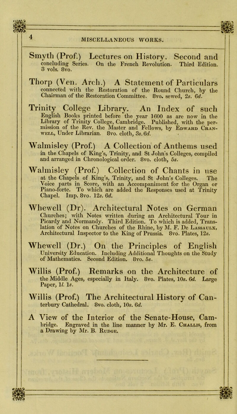 Smyth (Prof.) Lectures on History. Second and concluding Series. On the French Revolution. Third Edition. 3 vols. 8vo. Thorp (Ven. Arch.) A Statement of Particulars connected with the Restoration of the Round Church, by the Chairman of the Restoration Committee. 8vo. sewed, 2s. Gd. Trinity College Library. An Index of such English Books printed before the year 1600 as are now in the Library of Trinity College, Cambridge. Published, with the per- mission of the Rev. the Master and Fellows, by Edward Cran- wei.l. Under Librarian. 8vo. cloth, 3s. 6c?. Walmisley (Prof.) A Collection of Anthems used in the Chapels of King’s, Trinity, and St John's Colleges, compiled and arranged in Chronological order. 8vo. cloth, 5s. Walmisley (Prof.) Collection of Chants in use at the Chapels of King’s, Trinity, and St John’s Colleges. The Voice parts in Score, with an Accompaniment for the Organ or Piano-forte. To which are added the Responses used at Trinity Chapel. Imp. 8vo. 12s. Gd. Whewell (Dr). Architectural Notes on German Churches; with Notes written during an Architectural Tour in Picardy and Normandy. Third Edition. To which is added. Trans- lation of Notes on Churches of the Rhine, by M. F. De Lassaulx, Architectural Inspector to the King of Prussia. 8vo. Plates, 12s. Whewell (Dr.) On the Principles of English University Education. Including Additional Thoughts on the Study of Mathematics. Second Edition. 8vo. 5s. Willis (Prof.) Remarks on the Architecture of the Middle Ages, especially in Italy. 8vo. Plates, 10s. Gd. Large Paper, 1?. Is. Willis (Prof.) The Architectural History of Can- terbury Cathedral. 8vo. cloth, 10s. Gd. A View of the Interior of the Senate-House, Cam- bridge. Engraved in the line maimer by Mr. E. Challis, from a Drawing by Mr. B. Rudge.