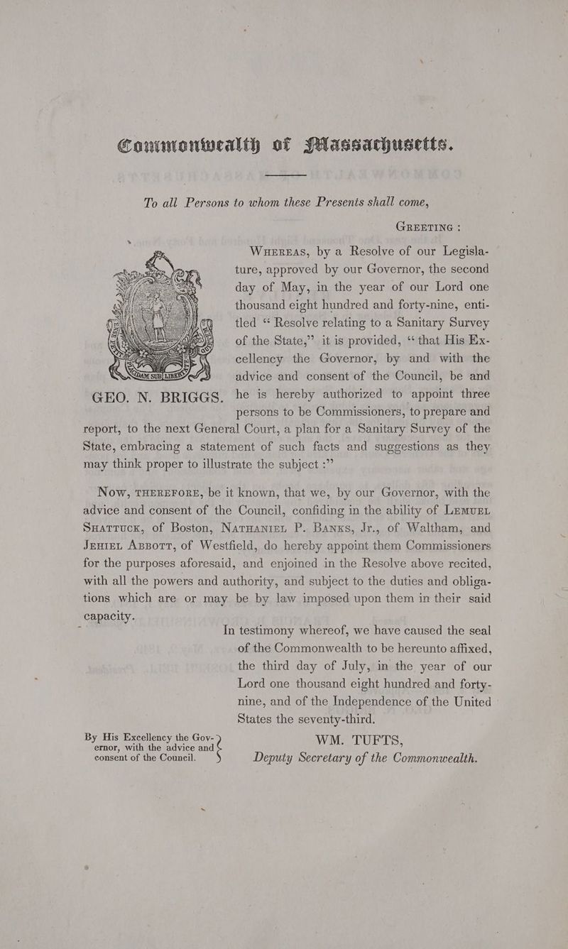 To all Persons to whom these Presents shall come, GREETING : WueErEAS, by a Resolve of our Legisla- ture, approved by our Governor, the second day of May, in the year of our Lord one thousand eight hundred and forty-nine, enti- tled “ Resolve relating to a Sanitary Survey of the State,’ it is provided, ‘“ that His Ex- cellency the Governor, by and with the advice and consent of the Council, be and he is hereby authorized to appoint three persons to be Commissioners, to prepare and report, to the next General Court, a plan for a Sanitary Survey of the State, embracing a statement of such facts and suggestions as they may think proper to illustrate the subject :” Now, THEREFORE, be it known, that we, by our Governor, with the advice and consent of the Council, confiding in the ability of Lemur. SHattuck, of Boston, Natuanien P. Banxs, Jr., of Waltham, and JEHIEL Appott, of Westfield, do hereby appoint them Commissioners for the purposes aforesaid, and enjoined in the Resolve above recited, with all the powers and authority, and subject to the duties and obliga- tions which are or may be by law imposed upon them in their said capacity. 1 In testimony whereof, we have caused the seal of the Commonwealth to be hereunto affixed, the third day of July, in the year of our Lord one thousand eight hundred and forty- nine, and of the Independence of the United © States the seventy-third. By His Excellency the “and WM. TUFTS, ernor, with the advice and consent of the Council. Deputy Secretary of the Commonwealth.