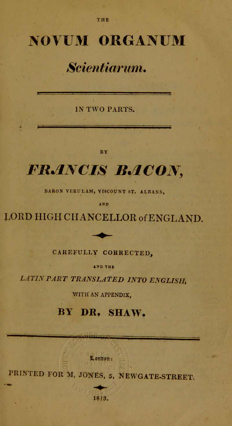 THE NOVUM ORGANUM Scientiarum. IN TWO PARTS. BY FRANCIS BACON, BARON VERULAM, VISCOUNT ST. ALBANS, AND RORD HIGIICIIANCELLOR ofENGLAND. CAREFULJ.Y CORRECTED, AND THE LATIN PART TRANSLATED INTO ENGLISH\ WITH AN APrENDlX, BY DR» SHAW. .... - ' «S . y/ HLottuon» TZ ifcL ’ ♦ PRINTED FOR M. JONES, 5, NEWGATE-STREET,