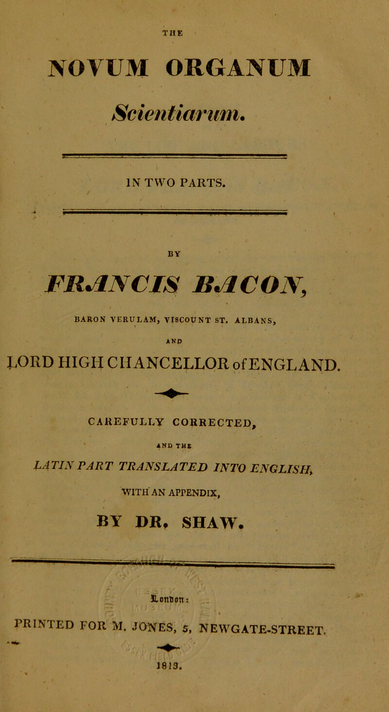 THE NOVUM ORGANUM Scientiarum. IN TWO PARTS. BY FRANCIS BACON, BARON VERULAM, VISCOUNT ST. ALBANS, AND RORD HIGIICIIANCELLOR ofENGLAND. CAREFULJ.Y CORRECTED, AND THE LATIN PART TRANSLATED INTO ENGLISH\ WITH AN APrENDlX, BY DR» SHAW. .... - ' «S . y/ HLottuon» TZ ifcL ’ ♦ PRINTED FOR M. JONES, 5, NEWGATE-STREET,