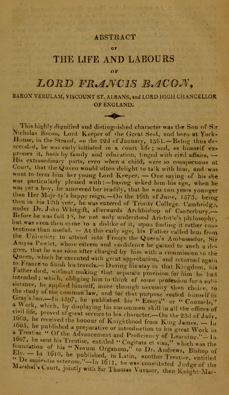 ABSTIIACT OF THE LIFE AND LABOURS OF JLORJD FRtAJVCRS B*4LCOJV9 BAROM VERULAM, VISCOUNT ST. ALBANS, and LORD l-IIGH CHANCELLOR OF ENGLAND- Tliis highly dignified and distingnished character was tlie Son nf Sir Nicholas Bacon, Lcird Keeper of the Great Seal, and born at York- House, in the Strand, on ;he '22d of January, I56I.— Being thus de- scendet!, he was early initiated in a court life; and, as hiniself ex- presses it, both by family and education, tinged with eifril affairs. — His extraordinary parts, even when a child, «ere so cnnspicuous at Court, that theQueen would otten delight to ta!k with hini, and was wont to terni hun her young Lord Keeper. — One saying of his she was particulurly pleased with:—haviug asked lmn his age, when he was yet a bov, he answered her rearlily, that he «as two years younger than Mer Maje ty’s happy reign.—On the l6'th ofjune, 1573, being then in his 1*2 th year, he was entered of Trinity College. Cambridg-, under Dr. John Whitgft, afterwards Archbishop of Ganterbury. Betore he was lull 1 S, he not only understood Aristotle’s philosophv, but was tven then corae to a dislike of it, irpon finding it rather con- tentioris than useful. — At this early age, his Fatlier ealled hini froni the Umversity to uttend into Fninpe the Queen’s Arahussador, Sir Arayas Fawlet, whose esteera and confidente he gained to suth a de- .gree, that he was soon after charged by hira with a coinrnission 10 the Oueen, which he exeeuted with great approbatio», and feturned a<^aia to r rance to hnish his travels.— Uuring his stay in that Kingdom,” his a er dud, without mukiug that separate pro vi sion for hini he had intended; which, obhgiag hitn to tlinik of soine ptdfession for a sut- sistance, he applied himselt, more through uecessity than choice, to tie study of the common law, and for that purpose \euted hiniself in Grays lmi.-ln ,597, he published his “ Essays” or “ Counsds,” :• ;,?)>' wh,ch» ljy displaying his uncommon skill in ali the offices of ,/Jn ' u’ P'0^' ?,&re,at scrvice to his character,—On the 23*1 of Julv, S’ rec.e!ve,d ’,1e honour o{' Knighthood frorn King James. - h, . he published a preparative or lntroduction to his great Work in a rre» ,9C “ Of the Advancement and Prolicie,„-y of Learninl,»- In lOth , he 6ent his I reatise, entitled “ Cogitata et visa,” which was the Eh-t l61oVN°Hm, ‘° Dr- Andrews, Bishopo* v In 1610, he published, in Latui, another Treatise, entitled M , • Tr“ 1611, w.. coiisiituted Jnd J of the -ri * Couit, jomtly witli Sir Thoin», Vrtvasor, iheii