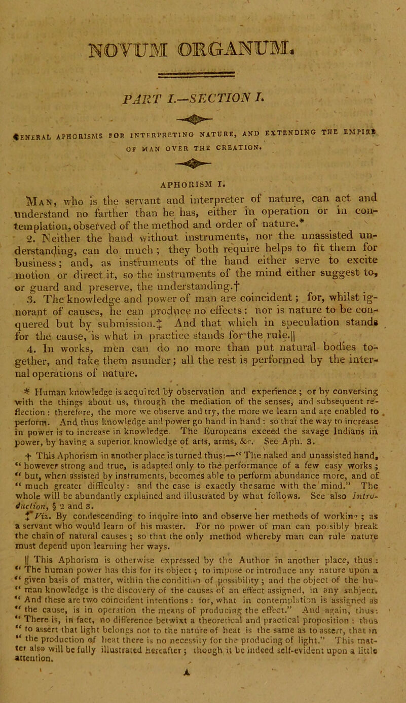 NOVUM ORGANUM. PJRT I.—SECTION L ♦ ENKRAL APHOR1SMS FOR INTERPRETING NATURE, AND EXTENDING THE EMPIRt Man, who is the servant and interpreter of nature, can act and understand no farther than he has, either in operation or in con- templati on, obsefved of the method and order of nature.* 2. Keither the hand without instruments, nor the unassisted un- derstaiujmg, can do much ; they both require helps to fit them for business; and, as instruments of the hand either serve to excite motion or direct it, so the instruments of the mind either suggest to, or guard and preserve, the understanding.f 3. The knowledge and power of man are coincident; for, whilst ig- norant of causes, he can produce no effects: nor is nature to be con- quered but by submission.J And that which in speculation standa for the cause, is what in practice stands lor the rule.[| 4. In works, men can do no more than put natural bodies to- gether, and take them asunder; ali the rest is performed by the inter- nal operations of nature. * Humar. knowledge is aequi red by observation and experience ; or by conversing with the things about us, through the mediation of the senses, and subsequetit re- flection : therefnre, the more we observe and try, the more we learn and are enabled to perform. And. thus knowledge and power go hand in hand : so that the way to increase in power is to increase in knowledge The Europeans exceed the savage lndians ih. power, by having a superior knowledge of arts, arms, &<-. See Aph. 3. + ThisAphorism in another place is turned thus:—“Thenaked and unassisted hand, “ however strong and true, is adapted only to the performance of a few easy works ; “ but, when assisted by instruments, becomes able to perform abundance more, and o£ “ much greater difficulty: and the case is exactly thesame with the mind.” The whole will be abundanlly explained and illustrated by what follows. See also Intro- duclion, § 2 and 3. f Viz. By contlescending to inquire into and observe lier methods of workin ? ; as a servant who would learn of his master. For no power of man can po sibly break the Chain of natural causes ; so that the only method whcreby man can rule nature must depend upon learning her ways. || This Aphorism is othcrwise expressed by the Author in another place, thus : *' The human power has this for itsobject ; to impose orintroduce any nature upon a given basis of matter, within the conditii.n of possibility; and the object of the hu- “ man knowledge is the discovery of the causes of an effect assigned, in any subject.  And these are two coincident intentions : for, what in contemplstion is assiencd as the cause, is in operation the means of producing the effect.” And again, thus-. “ There is, in fact, no diflerence betwixt a theoretical and practical proposition : thus “ io assert that light belongs not to the nature of heat is the same as toassert, that >n “ (be production o/ beat there is no neccssity for the producing of light.” This mat- ter also will be fully illustrated hcrcaficr; though it bc indccd self-evident upon a little atteution. OF MAN OVER THE CKEATION, A PHOIUSM I. X