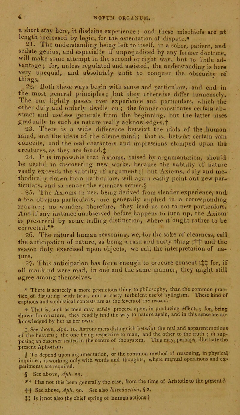 a short stay here, it disdains experience ; and these mlschiefs are afc length increased by logia, for the ostentation of dispute.* * * § 21. The understanding being left to itself, in a sober, patient, and sedate genius, and especially if unprejudictd by any former doctrine, will make some attempt in the second or right way, but to little ad- vantage ; for, uuless regulated and assisted, the understanding is here very unequal, and absolutely unfit to conquer the obscurity of things. 22. Both these ways begin with sense and particulars, and end in the most gerierai principies; but they otherwise differ immensely. The one lightly passes over experience and particulars, which the other duly and orderly dwells oii ; the former constitutes certain ab- stract and useless generals from the begfnning, but the latter rises gradually to such as nature really acknowkdges.f 23. There is a wide difference betwixt the idols of the humau mind, and the ideas of the divine mind ; that is, betwixt certain vain conceits, and the real characters and ioipressions stamped upon the creatures, as they are fuund.J 24. It is impossible that Axioms, raised by argumantation, should be ustlul in discovering new works, because the subtilty of nature vastly exceeds the subtilty of argument:j| but Axioms, duly and me- thodicaliy elrawn from particulars, will again easily point out qew par- ticulars, and so render the Sciences &ctive.§ -25. The Axioms in use, being derived from slender experience, and a few obvious particulars, are generally applied in a corresponding inaniter ; no wonder, therefore, they lead us not to new particulars. And if any instance unobserved before happens to turn up, the Axioni is preserved by some trifling distinctiori, where it ought rather to be corrected.** 26. The natural human reasoning, we, for the sake of clearness, call the anticipation of nature, as being a rash and hasty thing ;ff and the reason duly exercised upon objects, we call the iuterpretation of na- ture. 27. This anticipation has force enough to procure consent for, if ali maukind were mad, in one and the same mauner, they might stili agree among themselVes. * There is scarcely a more pewticious thing to philosophy, than the common prac- tice. of disputing with heat, and a hasty turbulent useJot syllogism. These kind of captious and sophistical contests are as the ftversof the reason. f That is, such as men may safely procecd upon, in producing effects ; for, being drawn from nature, they readily find the way to nature again, and in this sense are ac- Inowledged by her as her ovvn. + See above,Aph. 10. Astronnmers distinguish betwixt the real and apparentmotions of the heavens ; the one being respective to man, and the other to the truth ; or sup- posing an observer seated in the centre of the system. This may, perhaps, illustrate the present Aphorism. , |1 To depend upon argumentation, or the common method of reasoning, in physica! inquiries, is working only with words and thoughts, where manual operations and ex» periments are required. § See above, Aph 22. Has not this been generally the case, from the time of Aristotlcto the present ? •f-f Sec above, Aph. 20. See also Introduction, § 3. JJ Is it not also the chief spring of human actions ?