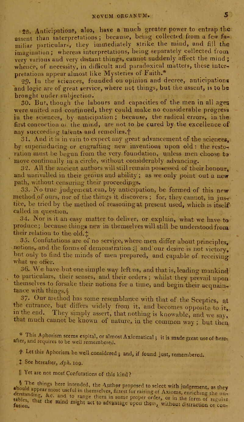 jg. Anticipatione, aleo, have a much greater povver to ontrap tlic assent tlian interpretations ; because, beiug collected from a few fa- miliar particulare,- they itnmedialely strike the mind, and fili the imagination ; whereas interpretations, being separately ceilected from very various and very distant things, cannot suddenly affect the mind ; whence, of necessity, in difficult and paradoxical inatters, these inter- pretations appear almost like Mysteries ot Faith.* 29. Iu the Sciences, founded 011 opinion and decree, anticipations 'and logic are of great service, vvhere not things, but the assent, is to be broaght under subjeetion. 30. But, though the labours and capacities of the men in ali ages were united and continued, they cowld make no considerable progress in the Sciences, by anticipation; because, the radical errors, in the first concoction 01 tlie mind, are not to be cured by the exceilence of any succeeding talenta and remedies.f 31. And it is in vain to expect any great advancement of the Sciences, by superiudueing ov engrafting new inventions itpon old: the resto- ration must be begun from the very foundation, uidess men choose to move continually in a circle, without considerably advancing. 32. All the aneient authors will stili remain possessed of their honour, and unrivulled in their genius and ability; as vve only point out a near path, without censuring their proceedipgs. 33. Notrue judgement can, by anticipation, be formed of this new methodof ours, nor of the things it discovers ; for, they cannot, in jus- tice, be tried by the method of reasoning at present used, whieh is itself called in question. 34. Nor is it an easy matter to deliver, or explain, what we have to produce; because things new in themselves will stili be understoodfrom their relation to the old.^: 35. Confutations are of no service, where men differ about principies, notionsrand the formsof clemonstration ;|| andour desire is not victory, bntouly to find the minds of men prepared, and capable of receiving what \ye offer. 36. We have but one simple way left us, and that is, leading mankind , to particulars, their senses, and their orders; whilst they prevail upon themselves to forsake their notions for a time, and begin their acquain- tance with things.§ 37- Our method has some resemblance with that of the Sceptics, qt the entrance, but differs wiclely from it, and becomes opposite to it,, in the end. They simply assert, that nothing is knowable, and we say’ that much cannot be knowu of nature, in the common way ; but then * Thi* ^phorism secms capital, or almost Axiomatical; it is made great useof here atier, and requires to be well remeinbered. t Let this Aphorism be well considered ; and, if found just, remembered. + Scc hereafier, Aph. 109. II Yet are not mosf Confutations of this kind? chn ,nhC ,hmgs here 'ntended, the A.uthpr proposed to sclect with judgement as the tstindTnTrr°St Tful in lhemselves’ fi“«‘ raising of Ax.oms! enSng «hc ur tables that the'm 1 't26 them'n some l,r0>,er order> or '<> the form of regula fusion. J ro,£ht act t0 adV5Wa6e UP°U thcmt Without distiMtioa ot cor