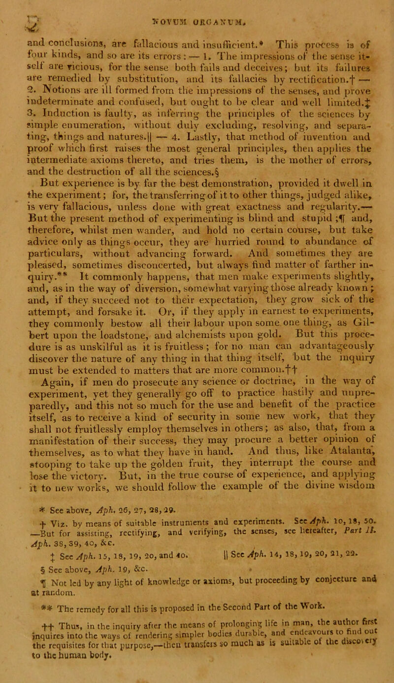 and conclusions, are fallaeious and insufficient.* This process is of four kinds, and so are its errors : — l. The impressions of the sense it- selt are ricinus, for the sense both fails and deceives; but its failures are remedied by substitution, and its fallacies by rectification.f — 2. Notions are ill formed from the impressions of the senses, and prove indeterminate and confused, but ought to be ciear and well limited.J 3. Induction is faulty, as infferring the principies of the Sciences by simple enumeration, without duly excluding, resolving, and separa- ting, things and natures.|| — 4. Lastly, that method of iuvention and proof wllich tirst raises the most general principies, then applies the intermediate axioms thereto, and tries them, is the mother of errors, and the destruction of all the sciences.§ But experience is by far the best demonstration, provided it dwell in the experiment; for, the transferringof it to other things, judged alike, is very fallaeious, unless done with great exaetness and regularity.— But the present method of experimenting is blind and stupid and, therefore, whilst men wander, and hold no certain course, but take advice only as things occur, they are hurried round to abundance of particulars, without advancing forward. And sometimes they are pleased, sometimes discoucerted, but always find matter of farther in- quiry.** It commonly happens, that men make experiments slightly, and, as in the way of diversion, somewhat varyingthose already known ; and, if they sueeeed not to their expectation, they grow sick of the attempt, and forsake it. Or, if they apply in earnest to experiments, they commonly bestow all their labour upon some one thing, as Gil- bert upon the loadstone, and alchemists upon gold. But this proee- dure is as unskilful as it is fruitless ; for no man can advantageously discover the nature of any thing in that thing itself, but the inquiry must be extended to matters that are more common.ft Again, if men do prosecute any science or doctrine, in the way of experiment, yet they generally go off to practice hastily and unpre- paredly, and this not so much for the use and benefit ol the practice itself, as to receive a kind of security in some new work, that they shall not fruitlessly employ themselves in others; as also, that, from a manifestation of their success, they may procure a better opinion of themselves, as to what they have in hand. And thus, like Atalanta, stooping to take up the golden fruit, they interrupt the course and lose the victory. But, in the true course of experience, and applying jt to new works, we should follow the example ol the divine wisdom * See above, Aph. 26, 27, 28, 29. f Viz. by means of suitable Instruments and experiments. See Aph. lo, 18, 50. —But for assisting, rectifying, and verifying, the senses, see liereafter, Part II. Aph. 38, 39, 40, &c. + See Aph. 15, 18, 19, 20, and 40. 1| See Aph. 14, 18,19, 20, 21, 22. § See above, Aph. 19, &c. TI Not led by any light of knowledge or axioms, but proceeding by conjecture and at rar.dom. ** The remedy for all this is proposed in the Second Part of the Work. t+ Thus, in the inquiry after the means of prolonging life in man, the author first inquires into the ways of rendering simpler bodies durable, and endeavours to find out the requisites for that yurpose,—theu transfers so rauch as is suitable o the disco, cry to the human body.