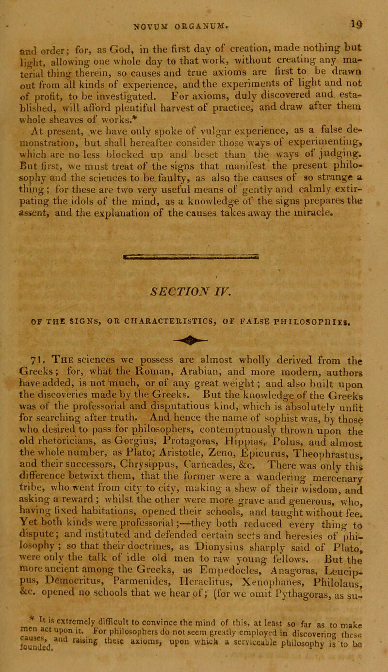 and order; for, as God, in the first day of creation, made nothing but liglit, allowing oue whole day to tliat work, without creating any ma- terial thing therein, so causes and true axioms are first to be drawn out from ali kinds of experience, and the experiments of light and not of profit, to be investigated. For axioms, duly discovered and. esta- blished, will afford plentiful Harvest of practice, and draw after them whole sheaves of works.* At present, we have only spoke of vulgar experience, as a false de- monstration, but shall hereafter consider those vvays of experimenting, whicb are no less blocked up and beset than the ways of judging. But first, we mu st treat of the signs tliat manifest the present philo- sophy and the Sciences to be faulty, as also the causes of so strange a thing; for these are two very useful means of gentlyand calmly extir- pating tiie idols of the mind, as a knowledge of the signs preparesthe assent, and the explanation of the causes takes away the miracle. SECTION IV. OF THE SIGNS, OR CIIARACTERISTICS, OF FALSE PHILOSOPHIE*. 71. The Sciences we possess are almost wholly derived from the Greeks; for, what the Roinan, Arabian, and more modern, authors haveadded, is not much, or of any great weight; and also built upon the diseoveries made by the Greeks. But the knowledge of the Greeks was of the professorial and disputatious kind, whieli is absolutely unfit for searching after truth. And hence the name of sophist was, by those who desired to pass for philosophers, contemptuously thrown upon the old rhetoricians, as Gorgius, Protagoras, Hippias, Polus, and almost the whole number, as Plato, Aristotle, Zeno, Epicurus, Theophrastus, and their successors, Chrysippus, Carneades, &c. There was only this difference betwixt them, that the former were a wandering mercenary tribe, who went from city to city, making a shew of their wisdom, and asking a reward ; whilst. the other were more grave and generous, who, having fixed habitations, opened their schools, and taught without fee. Yet both kinds were professorial;—they both reduced every thing to dispute; and instituted and defended certain sects and heresies of phi- losophy ; so that their doctrines, as Dionysius sharply said of Plato, were only the talk of idle old men to raw young fellows. But the moreancient among the Greeks, as Empedocles, Anagoras, Leucip- pus, Democritus, Parmenides, Heraclitus, Xenophanes, Philolaus, &c. opened 110 schools that we hear of; (for we omit Pythagoras, as su~ * 's cxtrcmely difficult to convince the mind of this, at least so far as to make mcn act upon it. For philosophers do not sccm greatly cmploycd in discovering these loundcd ad raiSin6 thCSe axioms> UP0D whiek a serviecable philosophy is to ho