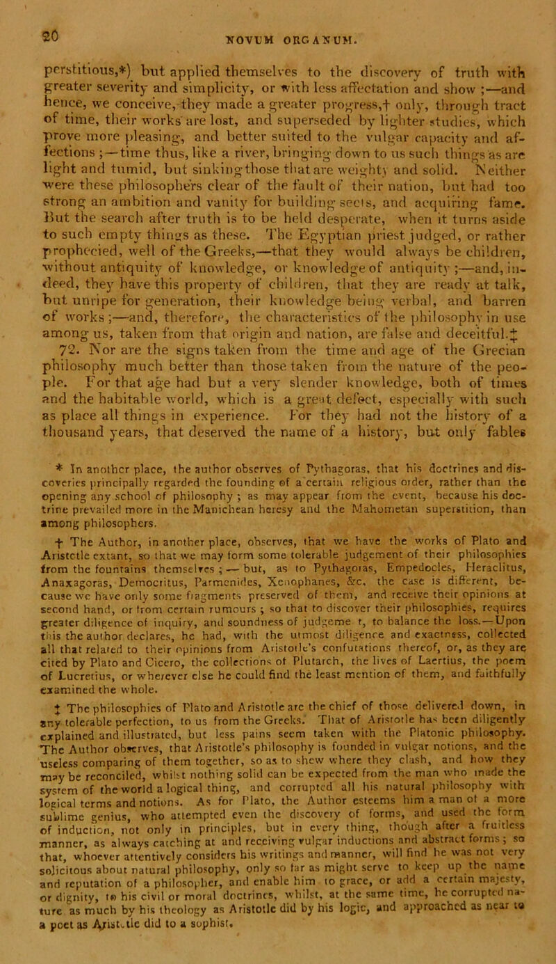XOVUM OUGASGM. perstiti ous,*) but applied themselves to the discovery of truth with greater severity and simplicity, or with less affectation and show ;—and hence, we conceive, they made a gveater progress,+ only, through tract of time, their works'are lost, and superseded by lighter studies, which prove inore pleasing, and better suited to the vulgar capacity and af- fections ; — time thus, like a river, bringing down to us such things as are light and tumid, but sinkingthose thatare weighty and solid. Neither were these philosophers ciear of the fault of their nation, but had too etrong an arnbition and vanity for building secis, and acquiring fame. But the search after truth is to be held desperate, when it turris aside to such empty things as these. The Egyptian priest. judged, or rnther prophecied, well oftheGreeks,—that they would ahvays be children, ■without antiquity of knowledge, or knowledge of antiquity ;—and, in- deed, they have this property of children, that they are ready at talk, but unripe for generation, their knowledge being verbal, and barren of works ;—and, therefore, the characteristics of the philosophy in use among us, taken from that origin and nation, are false and deceitful.J 72. Nor are the signs taken from the time and age of the Grecian philosophy much better than those taken from the nature of the peo- ple. For that age had but a very slender knowledge, both of times and the habitable world, which is a great defect, especially with such as place ali things in experience. For they had not the history of a thousand years, that deserved the nume of a history, but only fables * In another place, the author observes of Pythagoras, that his doctrines and «dis- coveries principally regarded the founding of a certain religious oider, rather than the opening any school of philosophy ; as may appear from the event, hecause his doc- trine prevailed more in the Manichean heresy and the Mahometan superstition, than among philosophers. •f The Author, in another place, ohserves, that we have the works of Plato and Anstctle extant, so that we may form some tolerable judgement of their philosophies from the fountains themselves ; — but, as to Pythagoras, Empedocles, Heraclitus, Anaxagoras, Demociitus, Parmenides, Xenophanes, &c. the case is different, be- cause we have only some fiagments preserved of them, and rece.ive their opinions at second hanc!, or trom certam rumours ; so that to discover their philosophies, requires greater diligence of iriquiry, and soundness of judgcme t, to balance the loss. — Upon tl is the author declares, he had, with the utmost diligence and exaetness, collected ali that related to their opinions from Aristot!e's confutations thereof, or, as they are cited by Plato and Cicero, the collections of Plutarch, the lives of Laertius, the poem of Lucretius, or wherever clse he could find the lcast mention of them, and faithfully txamined the whole. + The philosophies of Plato and Aristotle are the chief of those delivered down, in ar.y tolerable perfection, to us from the Greelts.' That of Aristotle has bcen diligently explained and illustiatcd, but less pains seem taken with the Platonic philosophy. The Author observes, that Aristotle’s philosophy is founded in vulgar notions, and the uscless comparing of them together, so as to shew where they clush, and how they may be reconciled, wbiht nothing solid can be expected from the man who made the system of the world a logical thing, and cortuptcd ali his natural philosophy with loeical terms and notions. As for Plato, the Author estccms him a man ot a more sublime genius, who attempted even the discovery of forms, and used the form of indpetion, not only in principies, but in every thing, though after a fruitlcss manner, as always catching at and recciving vulgar inductions and abstract forms ; so that, whocver attentively considcrs his writings and manner, will find he was not very solicitous about natural philosophy, only so far as might serve to keep up the narae and reputation of a phiiosopher, and cnablc him to grace, or add a certam majestv, or dignity, t» his civil or moral doctrines, whilst, at the samc time, he corruptcd na- ture as much by his theology as Aristotle diil by his logic, and approachcd as near ta a pcct as Abstule did to a sophist.