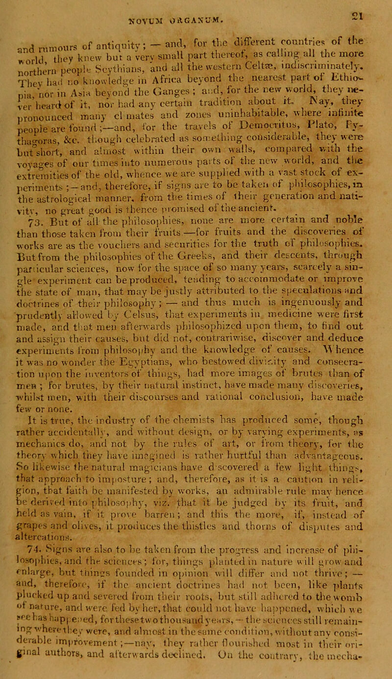 and MW «f antiquity; - «M, f« flus d forent ronntne of the ®Trui they knew but a verv small part thereof, as callmg ali the more nortliem people Scythians, and all the Western Celtae, indiscruninately. Tliev ha<i !;o knowledge in Africa beyond the nearest part ol ItthicN- nia.'nor in Asia beyond the Ganges ; and, for the nevv vvorld, they ne- ver heard of it, nor had any certain tradition about it., ^ ISay, ttiey pronounced many cl mates and zones uninhabitable, nere inlinite people are found ;—and, for the travels of Democritus, Plato, Py- thagoras, &c. tl.ough celebrated as soreething considerable, they were butshort, and almo.st within their own walls, compared vrxth the voyages of our times into numerous parts of the new world, and^ the extremities of the old, whenoe we are supplied with a vast stoek of ex- periments ;-and, therefore, if signs are to be taken of pbilosophies, in the astrological manner, from the times of their generation and nati- vi ty, no great good is thence promi sed ol tneancient. 73. Bnt of all the pbilosophies, none are more certain and noble than those taken from their fruits.—for fruits and the discoveries of works are as the vouehevs and securities for the truth of philosophies. But from the philosophies of the Greeks, and their descents, through panicular Sciences, now for the space of so many years, scarcely a sin- gle-experiment can beproduced, tending to accommodate or improve the state of man, that may be justly attributed to the speculations and dobtlines of their philosophy; — and thus much is ingenuously and prudently allovved by Celsus, that experiments in medicine were first made, and that men afterwards philosophized upon them, to find out and assign their causes, but did not, contrariwise, discover and deduce experiments from philosophy and the knowledge of causes. Whence it was no wonder the Egyptians, who bestowed divir.ity and consecra- tion upon the iuventors of things, had more images of brutos tlian of for brutes, by their natural instinct, have made many discoveries. men whilst men, with their discourses and rational conclusion, have made few or none. It is true, the industry of the chemists has produced some, fhough rather accidcntallv, and without design, or by varying experiments, as mechanics do, and not by the rules of art, or from theory, for the theory whicli they liave imegined is rather hurtful than advantageous. So likewise the natural magieians have d scovered a few light things, that approach to irnposture; and, therefore, as it is a caution in reli- gion, tbat faith be manifested by works, an admirable rule may henee be derived into philosophy, viz. that it be judged by its fruit, and held as vain, if it prove barren; and this the more, il', instead of grapes and olives, it produces the th isti es and thorns of disputes and altercatioris. 74. Signs ave also to be taken from the progress and increase of pihi- losophies, and the Sciences ; for, things plarited in nature will grow and enlarge, but thin?s founded in opinion will differ and not thrive; — and, therefore, if the ancient doetrines had not lieen, like plants plucked up and severed from their roots, but stili adlicred to the womb of nature, and were fed by her, that could not have happened, whieh we seehashappeaed, for these two thousandyears, — the Sciences stili reinain- ing vherethe/ were, and alniost in the sume condit ion, without anv consi- derable improvement;—nay, they rather flourished most in tlieir ori- gmal authors, and afterwards deelined. On the coutmry, the mecha-