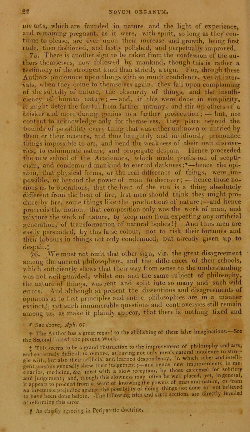uic arts, which are founded in nature and the light of experience, and mnaining pregnant, as it were, witli spirit, so long as they' con- tinue to please, are ever upon tlieir increase and growth, being first rude, then fashioned, and lastly poli$hed, and perpetually improved. 75. There is another sign to be taken ti om the confession of the au- tliors themselves, now followed by rnankind, though this is ratlier a testimony of thestrongest kind than strictly a sign. For, though these Authors pmnounee upon things witli so much contidence, yet at iriter- vals, when they corae to themselves again, they fall upon complaining of the subtilty of nature, the obscurity of things, and the insuffi- ciency of humari nature;—and, if this were done in siraplicity, it might deter the feaiful froin farther inquiry, and stir up others ol’ a brisker and more 'riuring genius to a further proseeution ; — hut, not eohtent to aeknowledge only for themselves, they place beyoud the bounds of possibility every thing that was eilher unknown oruntried by thera or their masters, and thus haughtily and in idiously pronounce things impossible to art, and bend the weakness of their own discove- ries, to calumniate nature, and propagate despuir. Helice proceeded the new school of the Academics, which made profes ion of scepti- oism, and coudemmd mankind to eternal darkness;*—hence the opi- nion, that phy sical forms, or the real difference of things, were .im- possible, or beyoud the power of man to disco ver; — hence those no- tions as to operations, that the heat of the sun is a thing absolutely different froin the heat of fire, lest inen should think they might pro- duce by fire, soine things like the productions of nature;—and hence proeeeds the notion, that composition only was the work of man, and mixture the work of nature, to keep men from expecting any artificial generatiou, of transforrnation of natural bqdieslf And thus men are easily persuadet!, by this false eolour, not to risk their fortunes and their labours in things not only condemned, but already given up to despair.J 7b\ We must not omit that other sign, viz. the great disagreement among tlie ancient pliilosophers, and the diflerences of their schools, which suflicieritly shews tliat their wav from sense to the understanding was not well guarded, vvhilst one and the same subject of philosophy, the nature of things, was rent and split iuto so many and such wild errors. And although at present the dissentions and disagreements of opinions a.s to first principies and entire philosophies are in a inanner extinct,l| yet sudi innumerable questions and controversias stili remain among us, as make it plainly appear, that there is notlung fixed and * See above, Aph. 67. •f- The Authorhas a great regard to the abolishing of these false imagmations. See the Second lartof the present Work- + This seems to be a grand obstraction to the improvement of philosophy and arts, and extremely difficult to remove, as liavingnot only men’s natural inrtolence lo stiuy gle with, hut also their artificial and learned despondcncy, in which sober and mtclli- gent persons ttenerully shew their judgenientand hence new improvements in nre chanics, medicine, &c. meet with a slow reception, by those estccmed for sobnety and iudiremcnt; and, though this slowncss may often be well plnccd, yet, mgcncial, it appears to procecd from a want of knowing the powers of man and nature, or from an inveterate prejudice against the possibility of doing things not done or not c ’cve to have been done before. -The following fifth and sixtli sections are duectly levclled a! reforming this eiror. As chiffly igreeiotj in Pcripatctic doctrinc,