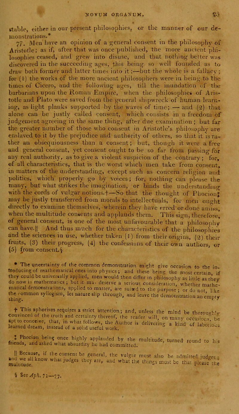 stable, either in our present philosophies, or thc manner of our de- monstrations.* 7^. l\len have an opinion of a general consent in the philosophy of Aristofle; as if, after that was once published, ttie more aucient phi- losopliies ceased, and grew inio disuse, and that nothi ng better was discovered in the succeeding ages, ffais being so well ibunded as to draw both former and latter tirnes into it;—but the whole is a fallaey; for (I) the works of the more aneient philosophers were in being to the times of Cicero, and the following ages, till the inundation of the barburians upon the Roman Empire, when the philosophies of Aris- totle and Plato were saved from the general shipwreck of human learn- ing, as light planks supported by the waves of time; — and (2) that alone can be justlv called consent, which consists in a freedom of judgement agreeing in the same thing, after due examination ; but far the greater number of those who consent in Aristotle’s philosophy are enslaved to it by the prejudice and authsrity of others, so that it is ra- ther an obsequiousness than a consent; but, though it were a free and general consent, yet consent ought to be so far from passing for any real authority, as to give a violent suspicion of the contrary ; for, of ali characteristics, that is the worst which mea take from consent, in matters of the understanding, except such as concern religion and politics, which properly go by voices; for, nothing can please the many, but what strikes the i magi nati on, or binds the understandimr with the cords of vulgar notions.f—So that the thought of PhocionJ may be justly transferred from morals to intellectuals, for rnen ought directly to examine themselves, wherein they have erred ordone amiss, when the multitude consents and applauds them. Tliis sign, therelore, of general consent, is one of the rnost unfavourable that a philosophy can have.|| And thus mvich for the characteristics of the philosophies and the Sciences in use, whether taken (1) from their origins, (2) their fruits, (3) their progress, (4) the confessions of their owu authors, or (5) from consent. § * The uncertainty of the common demonstration might give occasion to the in- troducing of mathcmaucal ones into physics ; and these being the most oertain if they cculd be universally applicd, rnen would then difler in philosophy as littlc as thev do now in mathematics ; but it ma. deservc a serious consideratiori, whether mathe- matical demonstrations, applied to matter, are suiud to the purpose ; or do not like the < ommon syllogism, let nature slip through, and leave thc demonstration an empty f This aphorism requires a striet attention; and, unless the mind be thorou°hV convmcedof the iruth and certainty thereof, the reader will, on many occasions* be apt toconceive, that , in what tollows, the Author is delivering a lcind of laboi’iou„ learncd dream, instead of a solid usefui work. A Phocion being once highly applauded by the multitude, turncd round to his fnends, and asked what absurdity he had committed. an!! w';CanSr’ if tb* C0.nsfnt be Keneral' the vul^r must also be admitted jud-es- multitude. kn0W whac JU< Ses iheyare, and what the thin5$ must be that please thc § Scedph. 71—77.