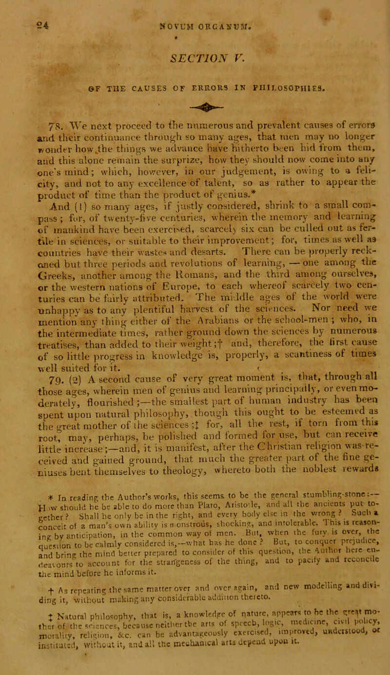 SECTION V. OF THE CAUSES OF ERRORS IN PHILOSOPHI ES. 78. ~\Ye next procced to the munerous and prevalent canses of errer» and their continuance through so many ages, that men may no longer wonder how„the things we advance have hitherto been hid from them, and this alone remain the surprize, hovv they should now come into any one’s mind; wlnch, however, in our judgement, is owirig to a feli- city, and not to any excellente of talent, so as rather to appear the product of time than the product of genius.* And (l) so many ages, if jastly oonsidered, shrink to a small com- pass ; fur, of twenty-five centuries, wherein the memory and learning of mankind have been exercised, scarcel) six can be culled out as fer- tile in scientes, or suitable to their improvement; for, times as well as coiuitries have their vastes and desarts. There can be properly reck- oned butthree periods and revolutions of learning, —one among the Greeks, another among the llomans, and the third among ourselves, or the western nations of Europe, to each whereot scarcely two cen- turies can be fairly attributed. The middle ages ot the world vere unhappy as to any plentiiul harvest of the Sciences. Nor need we inention any thing either ot the Arabians or the school-men ; who, in the intermediate times, rather ground down the Sciences by numerou» treatises, than added to their weight ;■)■ and, therefore, the fi rst cause of so little progress in knowledge is, properly, a scantiness of times well suited for it. < 79. (2) A second cause of very great. moment is, that, through ali those ages, wherein men of genius and learning principaily, orevenmo- derately, flourished the smallest part of huraan industry has been spent upon natural philosophy, though this ought to be esteemed as the great motber of ilie Sciences for, ali the rest, it torn from this root, may, perhaps, be pobshed and iormed tor use, but can receive little increaseand, it is manifest, after the Ghristian religion was re- ceived and gaiued ground, that much the greater part of the fine ge- niuses bent themselves to theology, whereto both the noblest rewards * rn reading tlie Author’s worlts, this seems to bc the gencral stumbling-stone : — H ivv should he be able to do more than Plato, Aristole, and ali the ancients put to- cether? Shall he only be in the right, and every body else in the wrong ? Such a conceit of a man's ovvn ability is n onstrovis, shocking, and intolerable. 1 his is reason- ine bv anticipation, in the common way of men. But, when the fury is over, the nuesiion to be calmly considercd is,—what has he donc ? But, to conquer prejudice, andbrine the mind better prepared to consider of this question, the AutUor here en- deavottrs to account for the strangeness of the thing, and to pacify and rcconctle the mind before he informs it. t As repeating thesame matterover and over again, and new modelling and divi- ding it, without ntalting any considerable additton theieto. ♦ Natural philosophy, that is, a knowledge of nature, appears to be the tfref mo- ,her of the Sciences, because neither tbc arts of speeeb, logie, med.cme, civil pol.cy, motality, religion, &c. can be advantageously exercised, tmproved, undcrstood, ot instituted, vvithoutit, anilall the mechanica! artsdcpeud upou it.