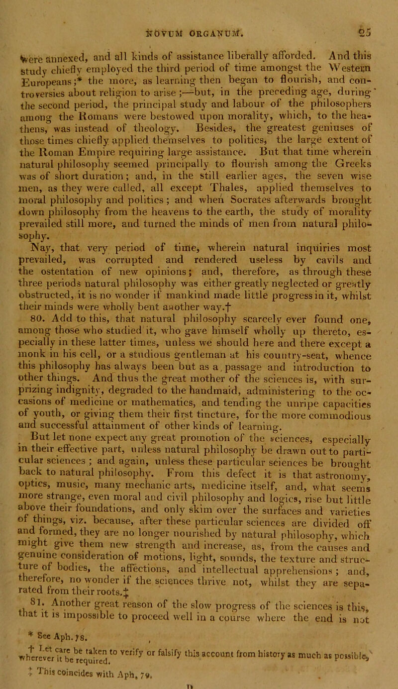 Vvere annexed, and ali kinds of assistance liberally afforded. And this study chiefly employed the third period of time amongst the Western Europeans;* the more, as learning then began to flourish, and con- troversies about religion to arise ;—but, in the prereding age, during' the second period, the principal study and labour of the philosophers among the Komans were bestowed upon morality, which, to the bea- thens, was instead of theology. Besides, the greatest geniuses of those times chiefly applied themselves to politics, the large extent of the Roman Empire requiring large assistance. But that time wherein natural philosophy seemed principally to flourish among the Greeks ■was of short duration; and, in the stili earlier ages, the seven wise men, as they were calied, ali except Thales, applied themselves to inoral philosophy and politics ; and when Socrates afterwards brought down philosophy from the heavens to the earth, the study of morality prevailed stili more, and turned the minds of men from natural philo- sophy. Nay, that very period of time, wherein natural inquiries most prevailed, was corrupted and rendered useless by cavils and the ostentation of new opinions; and, therefore, as through these three periods natural philosophy was either greatly neglected or grently obstructed, it is no wonder if mankind made little progressio it, whilst their minds were wholly bent awother way.f 80. Add to this, that natural philosophy scarcely ever found one, among those who studied it, who gave himself wholly up thereto, es- pecially in these latter times, unless we should here and there except a monk in his cell, or a studious gentleman at his country-seat, whence this philosophy has always been but as a, passage and introduction to other things. And thus the great mother of the Sciences is, with sur- prizing indignity, rlegraded to the handmaid, administering to the oc- easions of medicine or mathematics, and tending the unripe capacities of youth, or giving them their first tincture, for the more commodious and successful attainment of other kinds of learning. But let none expectany great promotion of the Sciences, especially in their effective part, unless natural philosophy be drawn outto parti- cular Sciences ; and again, unless these particular Sciences be brought back to natural philosophy. From this defect it is that astronomy, optics, music, many inechanic arts, medicine itself, and, what seems more strange, even moral and civil philosophy and logics, rise but little above their foundations, and only skim over the surfaces and varieties of things, viz. because, after these particular Sciences are divided off and lormed, they are no longer nourished by natural philosophy, which nnght give them new strength and increase, as, from the causes and genuine consideration of motions, light, sounds, the texture and struc- ture of bodies, the affections, and intellectual apprehensions ; and, therefore, no wonder if the Sciences thrive not, whilst they are sepa- rated trom their roots.^ 81. Another great reason of the slow progress of the Sciences is this, iat it is impossible to proceed well in a cpurse where the end is not * See Aph. }S. whtrevxHrhVreqSred.10 ^ ^ ^ thIS aCC°Um fr°m *S much 36 POSsiblc, t Thij coincides with Aph, 7«.