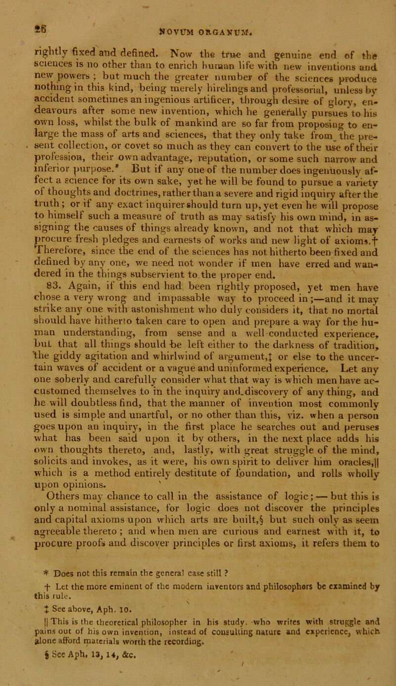 28 nghtly fixed and defined. Now the true and genuine end of the Sciences is no other than to enrich hunaan life with new inventions and new powers ; but much the greater number of the scientes produce nothingin this kind, being merely hirelings and professorial, unlessby accident sometiines an ingenious artiticer, through d esi re of glory, en- deavours after sorae new invention, which be genefally pursues to his own loss, whilst the bulk of mankind are so far from proposing to en- large the mass of arts and Sciences, that they only take from the pre- sent collection, or covet so much as they can eonvert to the use of their prolession, their own advantage, reputation, or some such narrow and inferior purpose/ But if any one of the number does ingenuously af- fect a Science ior its own sake, yet he will be found to pursue a varietv oi thoughts and doctrines, ratlier than a severe and rigid inquiry after the truth ; or it any exact inquirer should turn up,yet even he will propose to himselt such a measure of truth as may satisfy his own mind, in as- signing the causes of things already known, and not that which may procure fresh pledges and earnests of works and new light of axioms.f Therefore, since the end of the Sciences has nothitherto been fixed and defined by any one, we need not wonder if men have erred and \vau- dered in the things subservient to the proper end. 83. Again, if this end had been rightly proposed, yet men have ehose a very wrong and impassable way to proceed in ;—and it may strike any one with astonishment who duly considers it, that no mortal should have hitherto taken care to open and prepare a way for the hu- man understanding, from sense and a well conducted experience, buL that ali things should he left either to the darkness of tradition, 'the giddy agitation and whirlwind of argumenta or else to the uncer- tain waves of accident or a vague and uninfortned experience. Let any one soberly and carefully consider what that way is which men have ac- customed themselves to in the inquiry and.discovery of any thing, and he will doubtless find, that the manner of invention most commonly used is simple and unartful, or no other than this, viz. when a persoii goes upon an inquiry, in the first place he searches out and peruses what has been said upon it by others, in the next place adds his own thoughts thereto, and, lastly, with great struggle of the mind, solicits and invokes, as it were, his own spirit to deliver him oracles,|| which is a method entirely destitute of foundation, and rolls wholly upon opinions. Others may chance to call in the assistance of logic; — but this is only a nominal assistance, for logic does not discover the principies and capital axioms upon which arts are built,§ but such only as seem agreeable thereto ; and when men are curious and earnest with it, to procure proofs and discover principies or first axioms, it refers them to * Does not this remain the general case stili ? t Let the more eminent of the modern iaventors and philosophors bc examined by this rule. + See above, Aph. 10. || This is the theoretical philosopher in his study. who writes with struggle and pains out of his own invention, instead of Consulting nature and experience, which alone afford materials worth the rccording. $ Sce Aph. 13, 14, &c.