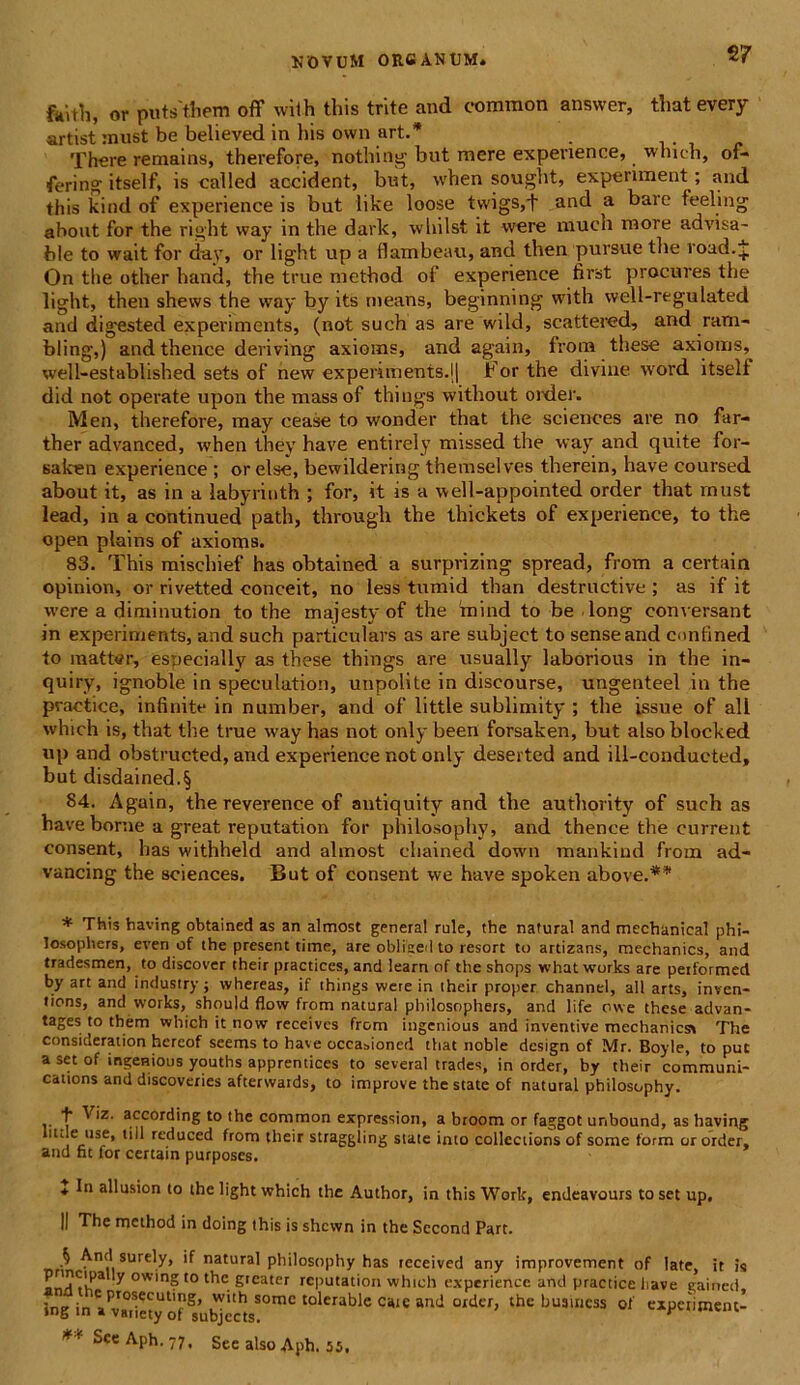 2 7 ftiUh, or puts them off wilh this trite and comraon answer, thatevery artist must be believed in his own art.* There remains, therefore, nothing but mere experience, whieh, of- fering itself, is called accident, but, when sought, expenment; and this kind of experience is but like loose twigs,t and a bare feeling about for the right way in the dark, whilst it were much more advisa- ble to wait for day, or light up a flambeau, and then pursue the road.J On the other haud, the true method of experience first procures the light, then shevvs the way by its means, beginning with well-regulated and digested experiments, (not such as are wild, scattered, and ram- bling,) andthence deriving axioms, and again, from these axionis, well-established sets of new experiments.lj For the divine word itself did not operate upon the massof things without order. Men, therefore, may cease to wonder that the Sciences are no far- ther advanced, when they have enti reiy missed the way and quite for- salcen experience ; or else, bewildering themselves therein, have coursed about it, as in a labyrinth ; for, it is a well-appointed order that must lead, in a continued path, through the thickets of experience, to the open plains of axioms. 83. This mischief has obtained a surprizing spread, from a certain opinion, or rivetted conceit, no less tumid than destructive ; as if it were a diminution to the majesty of the 'mind to be long conversant in experiments, and such particulars as are subject to sense and contined to matt<?r, esnecially as these things are usually laborious in the in- quiry, ignoble in speculation, unpolite in discourse, ungenteel in the practice, infinite in number, and of little sublimity ; tlie issue of ali whieh is, that the true way has not only been forsaken, but alsoblocked up and obstructed, and experience not only deserted and ill-conducted, but disdained.§ 84. Again, the reverence of antiquity and the authority of such as have borne a great reputation for philosophy, and thence the current consent, has withheld and almost chained down mankiud from ad- vancing the Sciences. But of consent we have spoken above.** * This having obtained as an almost genera! rule, the natural and mechanical phi- losopbers, even of the present time, are oblised to resort to artizans, mechanics, and tradesmen, to discover their practices, and leam of the shops what works are peiformed by art and industry j whereas, if things were in their proper channel, ali arts, inven- tions, and works, should flow from natural philosophers, and life owe these advan- tages to them whieh it now receives from ingenious and inventive mechanicss The consideration hereof seems to have occasioned that noble design of Mr. Boyle, to put a set of ingenious youths apprentices to several trades, in order, by their Communi- cations and discoveries afterwaids, to improve the state of natural philosophy. f V,z- according to the common expressiori, a broom or faggot unbound, as having ude use, till reduced from their straggling state inio collections of some form or order, and fit for certain purposes. * In allusion to the light whieh the Author, in this Work, endeavours to set up. II The method in doing this is shcvvn in the Sccond Pare. nn ^nt|l 8Urel.y> natural philosophy has tcceived any improvement of late, ir is ^ ovv'n8 10 f'16 greater reputation whieh experience and practice have gairted, ing inaPv7,ictyoftub^s!°mC Ci“C ^ °lder’ the bu3lI1CSS 01 «Petiwent- ** Sce Aph. 77. See also Aph. 55,