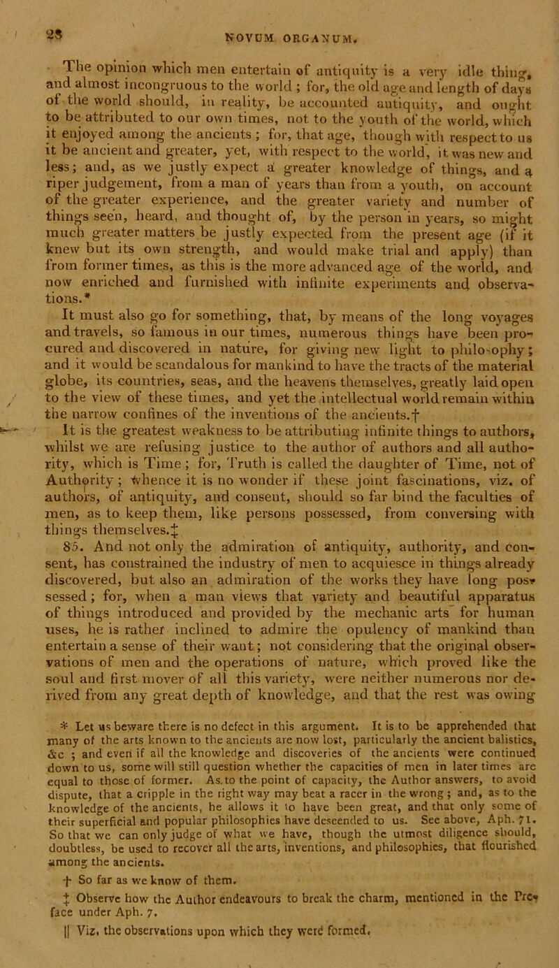 2S The opinion which men entertain of antiquity is u very idle thing, and almost incongruous to the world ; for, the old age and length of days ot the world should, iu reality, be accounted antiquity, and ought to be attributed to our own times, not to the youth oi the world, which it enjoyed among the ancients ; for, that age, though with respectto us it be ancient and greater, yet, witli respect to the world, it was new and less; and, as we justly expect d greater knowledge of things, and a riper judgement, from a man of years than from a youth, on account of the greater experienee, and the greater variety and number of things seeii, heavd, and thought of, by the personin years, so might much greater matters be justly expected from the present age (if it knew but its own strength, and would make trial and apply) than from former times, as this is the more advanced age of the world, and now enriehed and 1'urnished with intinite experiments and observa- tions.* It must also go for something, that, by means of the long voyages andtravels, so famous in our times, numerous things have been pro- cured and discovered in nature, for giving new light to philosophy; and it would be scandalous fov mankind to have the tracts of the material globe, its countries, seas, and the heavens themselves, greatly laidopen to the view of these times, and yet the intellectual world remain within the narrow confines of the inventions of the ancients. f It is the greatest weakness to be attributing infinite things to authors, whilst we are refusing justice to the author of authors and all autho- rity, which is Time ; for, Truth is called the daughter of Time, not of Autlnprity ; tvhence it is no wonder if these joint fascinations, viz. of authors, of antiquity, and conseut, should so far bind the faculties of men, as to keep them, likp persons possessed, from conversing with things themselves.J 8.5. And not only the admiration of antiquity, authority, and con- sent, has constrained the industry of men to acquiesce in things already discovered, but also an admiration of the works they have long pos* sessed ; for, when a man views that variety and beautiful apparatus of things introduced and provided by the mechanic arts for human nses, he is rather inclined to admire the opulency of mankind than entertain a sense of their want; not eonsklering that the original obser- vations of men and the operations of nature, which proved like the soul and first mover of all this variety, were neither numerous nor de- rived from any great depth of knowledge, and that the rest was owing * Let us beware there is no dcfect in this argument. It is to be apprehended that many of the arts known to the ancients are now lost, particularly the ancient balistics, &c ; and even if ali the knowledge and discoveries of the ancients were continued down to us, some will stili question whether the capacities of men in later times are equal to those of former. As.to the point of capacity, the Author answers, to avoid disputc, that a cripple in the right way may beat a raccr in the wrong ; and, as to the knowledge of the ancients, he allows it io have been great, and that only some of their superficial and popular philosophies have descended to us. See above, Aph. 71. So that we can only judge of what we have, though the utmost diligence should, doubtless, be used to rccover all the arts, inventions, and philosophies, that flourishcd among the ancients. So far as we know of them. + Observe how the Author endeavours to break the charm, mentioned in the Prc» face under Aph. 7. || Viz. the observations upon which they wcrd formed.