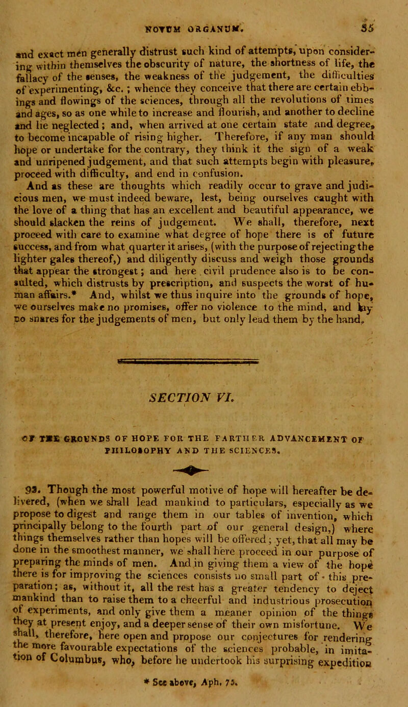 and exact men generally distrust such kind of attempts, upon consider- ing within themselves theobscurity of nature, the shortness of life, the fallacy of the «enses, the weakness of the judgement, the difliculties of experimenting, &c.; whence they conceive thatthereare certainebb- ings and flowings of the Sciences, through all the revolutions of times and ages, so as one while to increase and flourish, and another to decline and lie neglected; and, when arrived at one certain state and degree, to become incapable of rising higher. Therefore, if any man should liope or undertake for the contrary, they think it the sign of a weak and unripened judgement, and that such attempts begin with pleasure, proceed with difficulty, and end in confusion. And as these are thoughts which readily occur to grave and judi- cious men, we must indeed beware, lest, being ourselves caught with the love of a thing that has an excellent and beautiful appearance, we should slacken the reins of judgement. We «hall, therefore, next proceed with care to examine what degree of hope there is of future success, and from what quarter it arises, (with the purposeof rejectingthe lighter galee thereof,) and diligently discuss and weigh those grounds that appear the «trongest; and here civil prudenee also is to be con- sulted, which distrusts by prescription, and suspects the worst of hu- man affairs.* And, whilst we thus inquire into the grounds of hope, we ourselves makeno promises, offer no violence to the mind, and kiy no snares for the judgements of men, but only lead them by the hand. SECTION VI. «rm GROUNDS OF HOPE FOR THE FARTII F.R ADVANCEMENT 01 PIIILOiOPHY AND THE SCIENCES. 93. Though the most powerful motive of hope will hereafter be de- livered, (when we shall lead mankind to parliculars, especially as we propose to digest and range them in our tables of invention, which principally belong to the fourth part. of our general design,) where things themselves rather than hopes will be offered; yet,that all may be done in the smoothest manner, we shall here proceed in our purpose of preparing the minds of men. And in giving them a view of the hope there is for improving the Sciences consists no small part of * this pre* paration; as, without it, all the rest has a greater tendency to deject mankind than to raise them to a cheerful and industrious prosecution <ff expcriments, and only give them a meaner opinion of the thinge they at present enjoy, and a deeper sense of their own misfortune. We shall, therefore, here open and propose our conjectures for rendering tne more favourable expectations of the Sciences probable, in imita- tion of Columbus, who, before he undertook his surprising expeditioa * See abovr, Aph. 73.