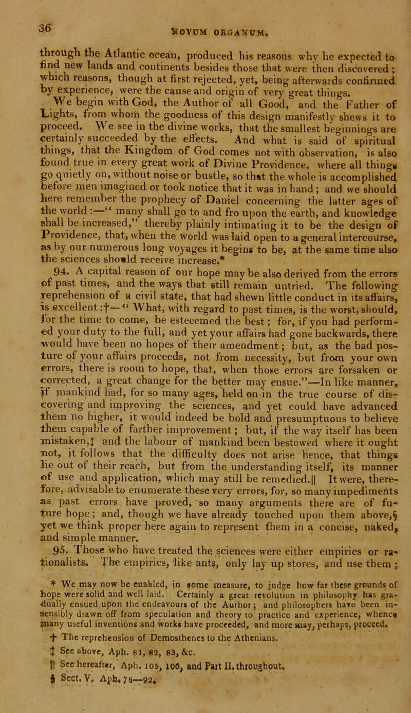 through the Atlantic ocean, produced his reasons why lie expected to find new lands and continents besides those that were then discovered; which reasons, though at first rejected, yet, being afterwards contirined by experience, were the cause and origin of very great things. We begin withGod, the Author of ali Good, and the Father of Lights, from whom the goodness of this design manifestly shews it to proceed. e see in the divine works, that the smallest beginnings are certainly succeeded by the effects. And what is said of spiritual things, that the Kingdona of God comes not with observation, is also found true in every great work of Divine Providence, where all things go quietly on, without noise or bustle, so that the whole is accomplished before raen imagined or took notice that it was in hand; and we should here remember the prophecy of Daniel concerning the latter ages of the world : “ many shall go to and fro upon the earth, and knowledge shall be increased,” thereby plainly intimating it to be the design of Providence, that, when the world waslaid open to a general intercourse, asby our numerous long voyages it begins to be, at the same time also the Sciences shomld receive increase.* 94- A capital reason of our hope maybe alsoderived from the errors of past times, and the ways that stili remain untried. The following reprehension of a civil state, that hadshewn litti e conduct in itsaffairs, is excellent :f—“ What, with regard to past times, is the worst, should, for the time to come, be esteeemed the best; for, if you had perform- ed your duty to the full, and yet your affairs had gone backwards, there vvould have been no hopes of their amendment; but, as the bad pos- ture of your aflairs proceeds, not from necessity, but from your own errors, there is room to hope, that, when those errors are forsaken or corrected, a great change for the bqtter may ensue.”—In like manner, if mankind had, for so many ages, held on in the true course of dis- covering and improving the Sciences, and yet could have advanced them no higher, it would indeed be bold and presumptuous to believe them capable of farther improvement; but, if the way itself has been mistaken,! and the labour of mankind been bestowed where it ought not, it follows that the dilficulty does not arise hence, that things lie out of their reach, but from the u.nderstanding itself, its manner «f use and application, which may stili be remedied.|| It were, there- fore, advisableto enumerate these very errors, for, so many impediments as past errors have proved, so many arguments there are of fu- ture hope; and, though we have already touehed upon them above,§ yet we think proper here again to represent fhem in a concise, naked, and simple manner. 95. Those who have treated the Sciences were either empirics or ra- tionalists. Ihe empirics, ‘like ants, only lay up Stores, and use them ; * We may now be enabled, in somc measure, to judge how far these grounds of hope were sol id and well laid. Certainly a great revolution in philosophy has gra- dually ensued upon the endeavours of the Author; and philosophers have been in- aensibly drawn off from speculation and theory to practice and experience, whenc* many useful inventions and works have proceeded, and more may, pcrhaps, proceed. + The reprehension of Demosthenes to the Athenians. J See ubove, Aph. 81, 82, 83, &c. J| See hereafttr, Aph. 105, 100, and Pait Il.thioughout. 5 Sect. V. Apb, 78—92,