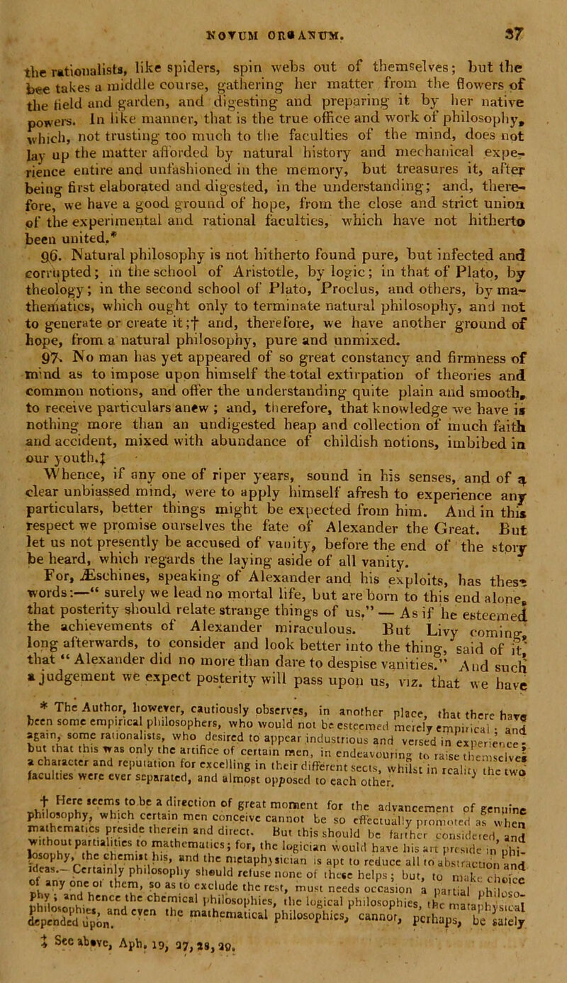 tlie rationalists, like spiders, spin webs out of themselves; but the bee takes a middle course, gathering her matter from tlie flowers of the tield and garden, and digesting and preparing it. by her native powers. In like manner, that is the true office and work ol’ philosophy, which, not trusting too much to the faculties of the mind, does not Iay up the matter afforded by natural history and mechanical expe- rience entire and unfashioned in the memory, but treasures it, after being first elaborated and digested, in the understanding; and, there- fore, we have a good ground of hope, from the close and striet unioa of the experimenta! and rational faculties, which have not hitherto been united,* 96. Natural philosophy is not hitherto found pure, but infected and corrupted; in the school of Aristotle, bylogic; in that of Plato, by theology; in the second school of Piato, Proclus, and others, by ma- theniaties, which ought only to terminate natural philosophy, and not to generate or create it ;f and, therefore, we have anotber ground of hope, from a natural philosophy, pure and unmixed. 97. No man has yet appeared of so great constancy and firmness of mind as to impose upon himself the total extirpation of theories and common notions, and offer the understanding quite plain and smooth, to receive particulars an«w ; and, therefore, that knowledge we have i* nothing- more tlian an undigested heap and collectiori of inuch faith and accident, mixed with abundance of childish notions, imbibed in our youth.f Whence, if any one of riper years, sound in his senses, and of ^ ciear unbiassed mind, were to apply himself afresh to experience any particulars, better things might be expected from him. And in this respect we promise ourselves the fate of Alexander the Great. But let us not presently be accused of vanity, before the end of the story be heard, which regards the laying aside of ali vanity. For, JEschines, speaking of Alexander and his exploits, has thes-s words:—“ surely we leadno mortal life, but areborn to this end a Ione» that posterity should relate strange things of us.” — As if he esteemed the achievements of Alexander miraculous. But Livy cominir long afterwards, to consider and look better into the thino-, said of it that “ Alexander did no more tlian dare to despise vanities?” And sucli * judgement we expect posteri ty will pass upon us, viz. that we have * The Author, lioweyer, cautiously observes, in another place, that there hav9 been some empmcal plulosophers, who vvould not be esteemed metely «nnirictil • and S£a'n, some rationalists, who desircd to appear industrious and versed in experience - but that this was only the artifice of certam men, in endeavouring to raise themselves a character and repu.anon for excelling in their dif&eht sects, whiLt in rcality mc two faculties were e\er separated, and almost opposed to each other. ^ + HC w n ? ? ‘reC °n °f great m°ment for ,hc advancement of genpine S whfCh certa.n men conceive cannot be so effectually promoted a! when ?vS,tle '1,Cre‘n and dlrcct- Bu' this sh0“w be fai.her conside,ed, an3 without partialitics to mathematics; for, the logician would have liis an preside in «hi |osophy, the chemut his, and the metaphjstcian is apt to reduce all to abstraction and deas. Certainly philosophy sheuld retuse none of ihesehelps; but, to makt choice of anyone o. them, so as «o exclude the rest, must needs occasion a nartial ohd? o shflnsn^’ hence the Chemical philosophies, the logical philosophies, the matanhvsical ’S philosophies/ cannot, X Seeabsvc, Aph, 19, 37,38,20.