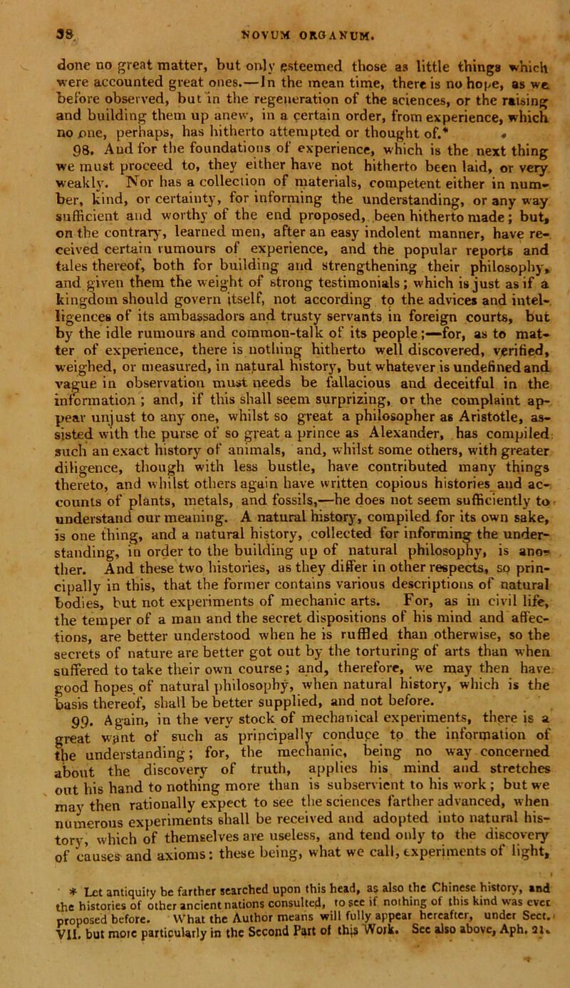 done no great matter, but only esteemed those as little thinga which were accounted great ones.—Jn the mean time, there is no hope, as we before observed, but in the regeneration of the Sciences, or the raising and building them up anew, in a qertain order, from experience, which no jone, perhaps, has hitherto attempted or thought of.* « 98. And for the foundations of experience, which is the next thing we raust proceed to, they either have not hitherto been laid, or very weakly. Nor has a colleciion of materials, competent either in num- ber, kind, or certainty, for informing the understanding, or any way suflicient and worthy of the end proposed, been hitherto made; but, on the contrary, learned men, after an easy indolent manner, have re- ceived certain rumours of experience, and the popular reports and tales thereof, both for building and strengthening their philosophy, and given them the weight of strong testimonials; which isjust asif a kingdom should govern itself, not according to the advices and intel- ligences of its ambassadors and trusty servants in foreign courts, but by the idle rumours and common-talk of its peoplefor, as to mat- ter of experience, there is nothing hitherto well discovered, verified, weighed, or measured, in natural history, but whatever is undefmedand vague in observation must needs be fallacious and deceitful in the infcrmation ; and, if this shall seem surprizing, or the complaint ap- pear unjust to any one, whilst so great a philosopher as Aristotle, as- sisted with the purse of so great a prince as Alexander, has compiled such an exact history of animals, and, whilst some others, with greater diligence, though with less bustle, have contributed many things thereto, and whilst others again have written copious histories and ac- counts of plants, metals, and fossils,—he does not seem sufficiently to understand our meaning. A natural history, compiled for its own sake, is one thing, and a natural history, collected for informing the under- standing, in order to the building up of natural philosophy, is ano^ ther. And these two histories, as they differ in other respects, so prin- cipally in this, that the former contains various descriptioris of natural bodies, but not experiments of mechanic arts. For, as in civil life, the temper of a roan and the secret dispositions of his mind and affec- tions, are better understood when he is ruffled than otherwise, so the secrets of nature are better got out by the torturing of arts than when suffered to take their own course; and, therefore, we may then have good hopesof natural philosophy, when natural history, which is the basis thereof, shall be better supplied, and not before. 99. Again, in the very stock of mechanical experiments, there is a great want of such as principally conduce to the infqnpation of the understanding; for, the mechanic, being no way eoncerned about the discovery of truth, applics his mind and stretches out his hand to nothing more than is subservient to his work ; but we may then rationally expect to see the Sciences farther advanced, when numerous experiments shall be received and adopted into natural his- tory, which of themselves are useless, and tend only to the discovery of causes and axionis: these being, what we call, experiments of light, * Ixt antiquity be farther searched upon this head, as also the Chinese history, and the histories of other ancientnations consulted, to scc if nothing of this kind was evec proposed before. What the Author means will fully appear hereafter, under Sect. VII. but moic particularly in the Sccond Pait of thjs Woik. Sec also above, Aph. 21»