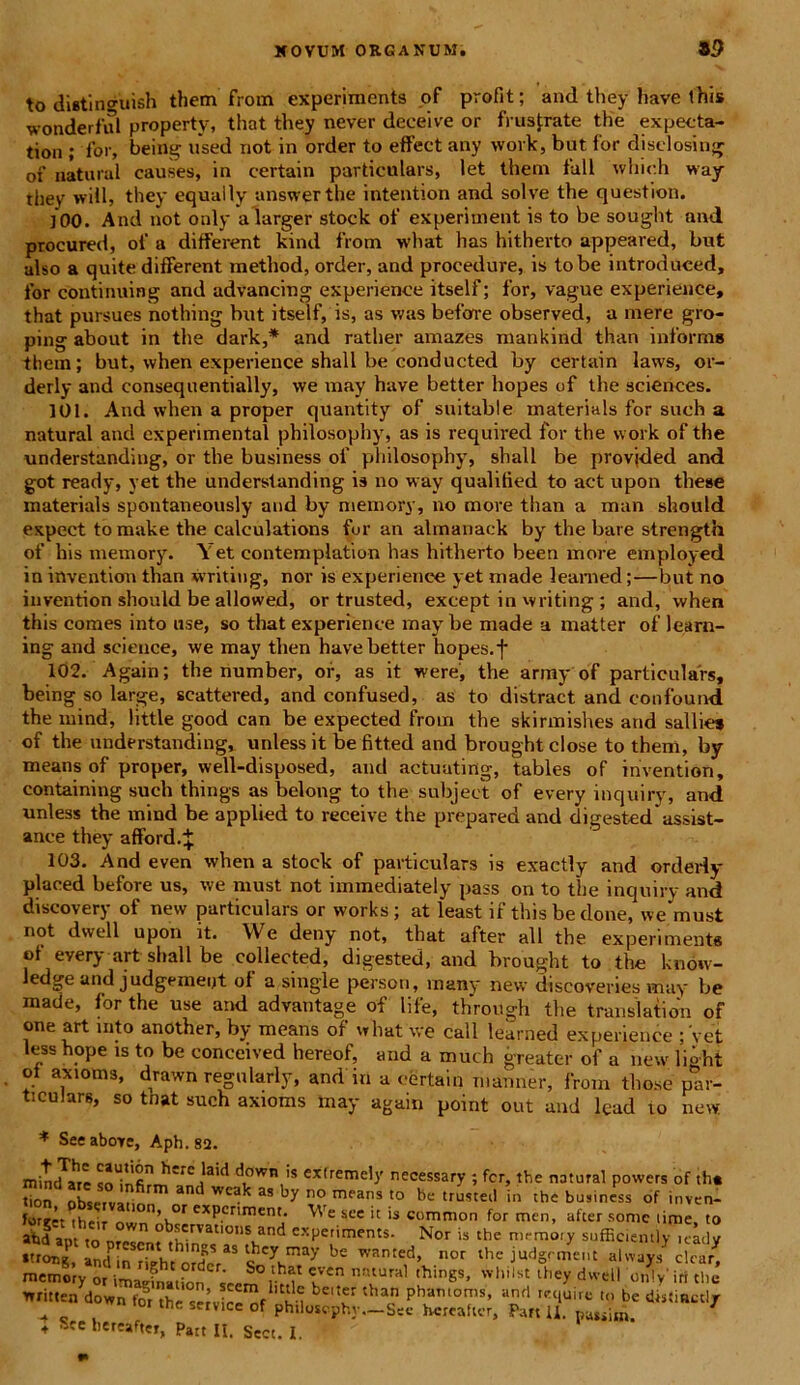 to dietincruish them from experiments .of profit; and they have this wonderful property, that they never deceive or frustrate the expecta- tion ; for, being used not in order to effect any work, but for disclosing of natural causes, in eertain particulars, let them fall wliieh way they wiil, they equally unswerthe intention and solve the question. ]00. And not only alarger stock of experiment is to be sought and procured, of a different kind from what has hitherto appeared, but also a quite different method, order, and procedure, is tobe introduced, for continuing and advancing experience itself; for, vague experience, that pursues nothing but itself, is, as was before observed, a mere gro- ping about in the dark,* and rather amazes mankind than informa them; but, when experience shall be conducted by eertain laws, or- derly and consequentially, we may have better hopes of the Sciences. 101. And when a proper quantity of suitable materials for such a natural and experimenta! philosophy, as is required for the work of the understanding, or the business of philosophy, shall be provjded and got ready, yet the understanding is no way qualitied to act upon these materials spontaneously and by mernory, no more than a man should expect to make the calculations for an almanack by the bare strength of his mernory. Yet eontemplation has hitherto been more employed in inventiou than writiug, nor is experience yet made leamed;—but no invention should be allowed, or trusted, except in writing; and, when this comes into use, so that experience may be made a matter of learn- ing and Science, we may then have better hopes.f 102. Again; the number, of, as it were, the army of particulars, being so large, scattered, and confused, as to distract and confound the mind, little good can be expected from the skirmishes and sallies of the understanding, unless it be fitted and broughtclose to them, by means of proper, well-disposed, and actuating, tables of invention, containing such things as belong to the subjeci of every inquiry, and unless the mind be applied to receive the prepared and dige9ted assist- ance they afford.J 103. And even when a stock of particulars is exactly and orderly placed before us, we must not iminediately pass on to the inquiry and discovery of new particulars or works; at least if this be done, we must not dwell upon it. We deny not, that after all the experiments of every art shall be collected, digested, and brought to the kndw- ledge and judgemeijt of a single person, many new discoveries may be made, for the use and advantage of life, through the translation of one art into another, by means of what we call learned experience ;'yet less hope is to be conceived hereof, and a much greater of a new light oi axioms, drawn regnlarly, and in a eertain manner, from tho.se' par- ticulars, so tnat such axioms may again point out and lead to new * Seeabore, Aph.S2. minebar e d^wn t,s cxtremely necessary ; fer, the natural powers of th« tion observatinn n™ wc^ as means to be trusteil in the business of inven- ior,’. iheir n \ f exP.crl^1ent• ^ e sce it is common for men, after some time, to abd ant m wn ° servatioiis and experiments. Nor is the mrmorv sufficientlv readv mernory or imaefnatfon l”” na‘Ural lhings’ wl,ilst lhe-v dwell onlyirt the writtea down for the seJvie^f su ^ pb*mora*» ari «> be distiactl/ n tot the service of phtlosophy.-Sec hcreafter, Pan U. 1 ♦ Stc hetMher, patt II. Sect. I