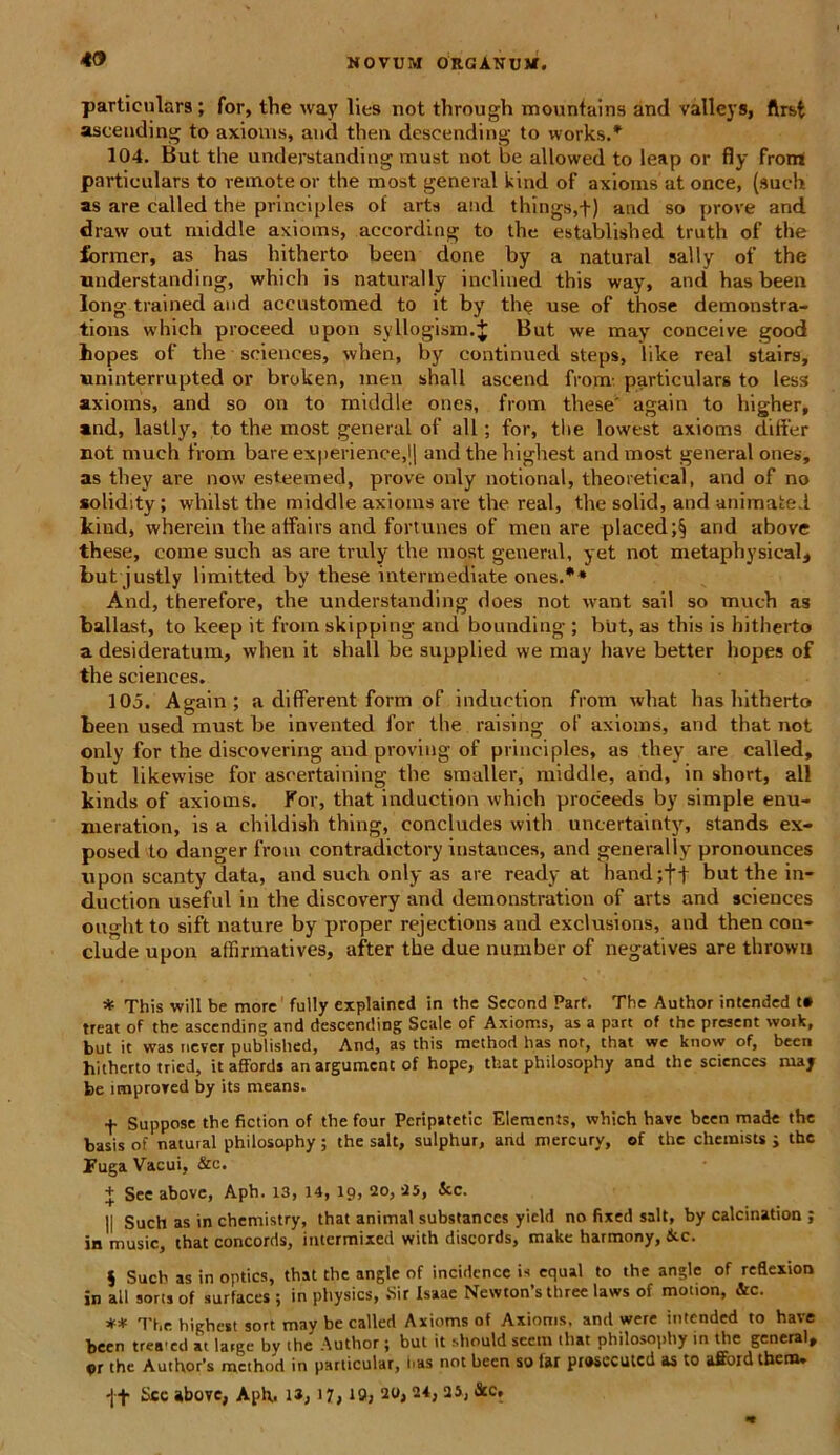 49 particulars ; for, the way lies not through mountains and valleys, ftrst ascending to axioms, and then descending to works.* 104. But tlie understanding must not be allowed to leap or fly frotn partienlars to remote or the most general kind of axioms at once, (such as are called the principies of arts and things,f) and so prove and draw out middle axioms, according to the established truth of the former, as has hitherto been done by a natural sally of the understanding, which is naturally inclined this way, and has been Iong trained and accustomed to it by the use of those demonstra- tions which proceed upon syllogism.J But we may conceive good kopes of the Sciences, when, by continued steps, like real stairs, uninterrupted or broken, inen shall ascend from- particulars to less axioms, and so on to middle ones, from these' again to higher, and, lastly, to the most general of ali; for, the lowest axioms differ not much from bare experience,j| and the highest and most general ones, as they are now esteemed, prove only notional, theoretical, and of no solidity; whilst the middle axioms are the real, the solid, and animate.! kind, wherein the affairs and fortunes of men are placed;§ and above these, come such as are truly the most general, yet not metaphysical, but justiy limitted by these intermediate ones.** And, therefore, the understanding does not want sail so much as ballast, to keep it from skipping and bounding ; but, as this is hitherto a desideratum, when it shall be supplied we may have better hopes of the Sciences. 105. Again; a different form of induetion from what has hitherto been used must be invented for the raising of axioms, and that not only for the discovering and proviug of principies, as they are called, but likewise for ascertaining the smaller, middle, and, in short, all kinds of axioms. For, that induetion which proceeds by simple enu- meration, is a ehildish thing, concludes with uncertainty, stands ex- posed to danger from contradictory instances, and generally pronounces upon scanty data, and such only as are ready at hand;ff but the in- duction useful in the discovery and demonstration of arts and Sciences oughtto sift nature by proper rejections and exclusions, and then con- clude upon affirmatives, after the due number of negatives are thrown * This will be more fully explained in the Second Parf. The Author intended t» treat of the ascending and descending Scale of Axioms, as a part of the present woik, but it was never published, And, as this method has not, that we know of, been hitherto tried, it affords an argument of hope, that philosophy and the Sciences may be improved by its means. f Suppose the fiction of the four Peripatetic Elements, which have been made the basis of natural philosophy; the salt, sulphur, and mercury, of the chemists j the Fuga Vacui, &c. + See above, Apb. 13, 14, 19, 20, 25, Scc. || Such as in chemistry, that animal substances yicld no fixed salt, by calcination ; in music, that concords, intermixed with discords, make harmony, &c. $ Such as in opties, that the angle of incidence is cqual to the angle of reflexion in all sons of surfaces ; in physies, .Sir Isaae Newton’s three laws of motion, &c. ** The highest sort may be called Axioms of Axioms. and were intended to have been trea'ed at large by the Author ; but it should scem that philosophy in the general, or the Author’s method in parlicular, has not been so lar piosecutcd as to afford them. •j-f Sce above, Aph,. ia, 17» 19; 20> 24i 25j &cr