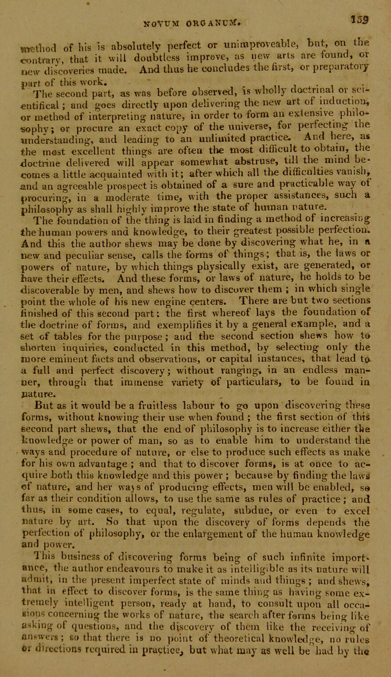 method of his is absolutely perfect or uniraproveable, but, on the contrarv, that it will doubtless impreve, as new aris are found, or oew discoveries made. And thus be concludes the first, or preparatory part of this work. - * Tlie second part, as was before observed, is wholly ao.c~rinal 01 sci- enti fi cal; and goes directly upon delivering the new ait or induction, or method of interpreting nature, in order to iorm an extensive philo- sophy ; or precure an exact copy of the universe, for perfecting tne understauding, and leading to an unlimited praetice. And hei e, as the most excellent things are often tlie most difficult to obtain, tne ■doctrine delivered will appear somewhat abstruse, till the mind be* comes a little acquainted with it; after which ali the difficulties vanish, and an agreeable prospect is obtained of a sure and practicable way ot procuring, in a moderate time, with the proper assistances, such a philosophy as shall highly improve the state of huvnan nature. The foundation of the thing is laid in finding a method of increasing ihehuman poivers and knowledge, to their greatest possible perfection. And this tlie author shews may be done by discovering what he, in a new and peculiar sense, calls the forms ol things; that is, the laws or powers of nature, by which things physically exist, are generated, or have their effects. And these forms, or laws ol nature, he holds to be discoverable by men, and shews how to discover them ; in which single point the wliole of his new engine centers. There are but two seotions finished of this second part: the first whereof lays the foundation of the doctrine of forms, and exemplifies it by a general exaraple, and a set of tables for the purpose; and the second section shews how to shorten inquiries, conducted in this method, by selecting only the more eminent facts and observations, or capital instances, that lead to a full and perfect discovery; without ranging, in an endless man- uer, through that immense variety of particulars, to be found in pature. But as it would be a fruitless labour to go upon discovering these forms, without knowing their use w'hen found ; the first section of’ this second part shews, that the end of philosophy is to inerease either the knowledge or power of man, so as to enable him to understand the ways and procedure of nature, or else to produce such effects as make for his own advautage ; and that to discover forms, is at once to ac- quire both this knowledge and this power ; because by finding the laws of nature, and her wajs of produeing effects, men will be enabled, sa far as their condition allows, to use the same as rules of praetice; and thus, in some cases, to equal, regulate, subdue, or even to excel nature by art. So that upon the discovery of forms depends the perfection ol’ philosophy, or the enlargement of tlie human knowledge and poiver. Ihis bnsiness of discovering forms being of such infinite import* ance, the author endeavours to make it as intelligible as its nature will admit, in the present imperfect state of minds and things; and shews, that in effect to discover forms, is the same thing as having some ex- tremcly intelligent person, ready at haud, to consuit upon all occa- eious conccrniug tlie works of nature, tlie seareh after forms being like asking of questions, and tlie discovery of them like the receiving of an sive rs; so that there is no point of theoretical knowledge, no rules or directioris required in praetice, but what may as vvell be had by tlie