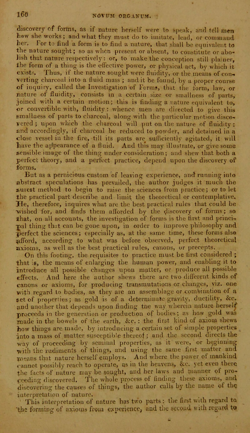 discovery of fornis, as if nature herself were to speak, and teli men tiew she works; and what tliey must do to imitate, iead, or commaud lier. For to find a form is to fiiul a nature, tliat sliall be equivalent to the nature sought; so as whcn present or absent, to constitute or abo- lish that nature respecti vel y: or, to make the conception stili plainer, the form of a thing is the effective power, or physical aet, by which it exists. Thus, if the nature sought were fluidity, or the means of con- verting charcoal into a fluid mass ; and it be found, by a proper course of i liqui ry, called the Investigation of Forms, that the form, law, or nature of fluidity, consists in a certain size or smallness of parts, joined with a certain motion; this is finding a nature equivalent to, or convertible with, fluidity : whence men are directed to give this smallness of parts to charcoal, along with the particular motion disco-* vered ; upon which the charcoal will put on the nature of fluidity : and accordingly, if charcoal be reduced to powder, and detained in a close vessel in the fire, till its parts are sufficiently agitated, it will liave the appearance of a fluid. And tbis may illustrate, or give some sensible image of the thing under consideration; and sliew tliat botli a perfcct theory, and a perfect practice, depend upon the discovery of forms. But as a pernicious custom of leaving experience, and running into abstract speculations has prevailed, the author judges it much the surest method to begin to raise the Sciences froin practice; or to let the practical part describe and limit the theoretieal or contemplative. He, therefore, inquires what are the best practical rules that could be ■wished for, and finds thera aflorded by the ^liscovery of forms; so that, on ali accounts, the investigation of forms is the first and princi- pal thing that can be gone upon, in order to improve philosophy and perfect the Sciences; especially as, at the sanie time, these forms also ^tfTord, according to what was before observed, perfect theoretieal axioms, as well as the best practical rules, canons, or preeepts. On this footing, the requisites to practice must be first considcred ; that is, the means of enlarging the human power, and enabling it to introduce ali possible changes upon matter, or produce ali possible effects. And hpre the author shews there are two different kinds of canons or axioms, for producing transmutations or changes, viz. one *vith regard to bodies, as they are an assemblage or combin&tion of a set of properties; as gold is of a determinato gravity, ductility, &c. *ind another that depends upon finding tne way wherein nature herself proceeds in the generatian or production of bodies; as how gold was rnade in the bowels of the earth, &c. : the first kind of axioni shews ihow things are made, by introducing a certain set of simple properties into a mass of matter susceptib!e thereof ; and the second direcls the way of proceeuing by seminal properties, as it were, or beginning with the ludiments of things, and using the same first matter and yneans that nature herself etnploys. And where the power of mankind cannot possdily reach to operate, as in the heavens, &c. jet eien tlieie the facts of nature may be sought, and her laws and manner of pro- peeding discovered. The whole process of finding these axioms, and discovering the causes of’ things, the author culis by the nam e ot tlic iuterpretation of nature. This iuterpretation of nature has two parts: the first with regard to 'the forming of axioms froin experience, and the second v» ith regard to