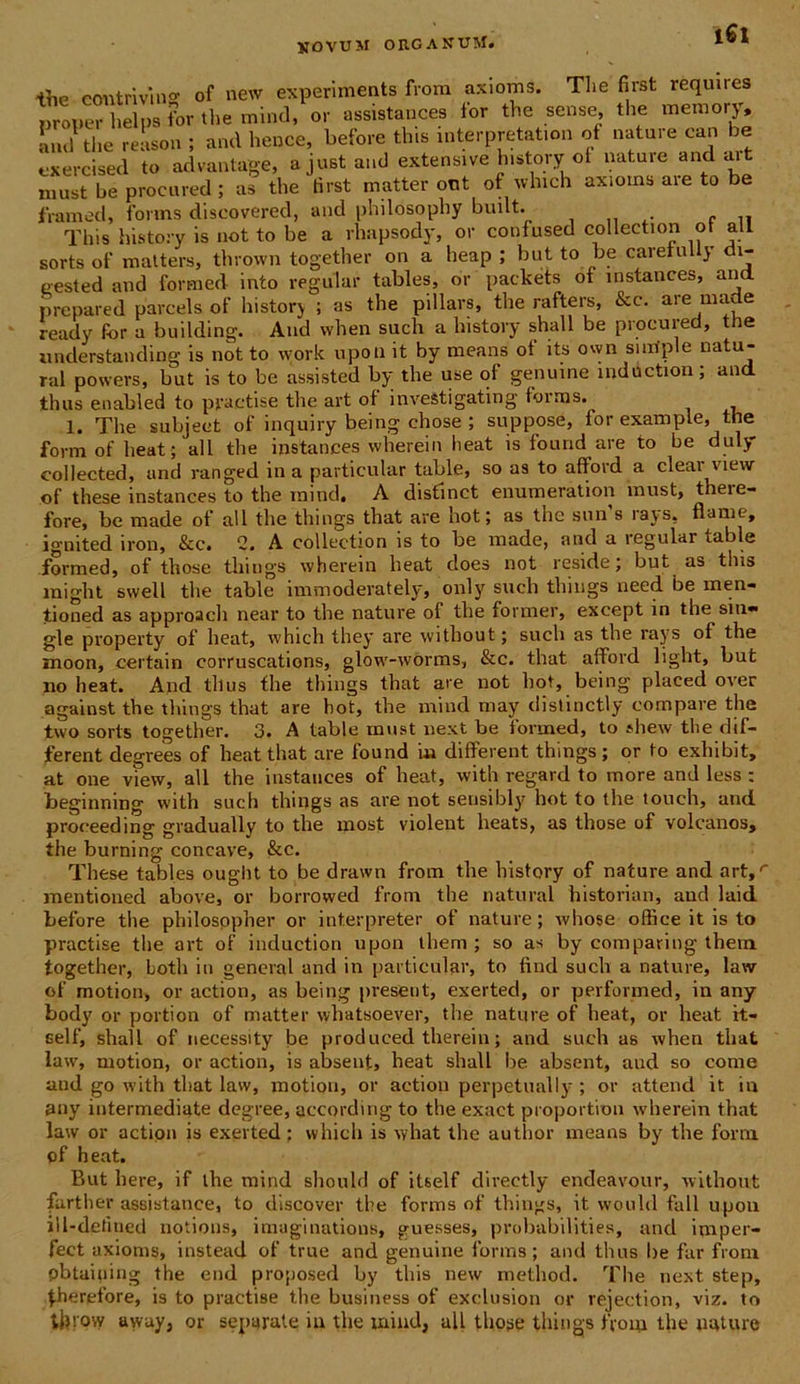 i6l ihe contrivi no1 of new experiments from axiorns. The first requires proner hei,,s for the mind, or assistances for the sense, the inemory. Lui tlie reason ; and heuce, before tlns interpretation of nature can be exercised to advantage, ajustand extensive history ot nature and «ut must be procured; as the tirst matter ont of which axiorns are to be frametl, forms discovered, and philosophy built. ..... c ,, This history is not to be a rhapsody, or confused collection ot ali sorts of matters, thrown together on a heap ; but to be caretully di- eested and formed into regular tables, or packets of instances, and. prepared parcels of history ; as the pillars, the rafters, &c. are made ready for a building. And when such a history shall be procured, the understanding is not to work upon it by means ot its own sirriple natu- ral powers, but is to be assisted by the use ot genuine induction; and thus enabled to practise the art ot inveStigating torms. 1. The subjeet of inquiry being chose; suppose, for example, the form of beat ; all tlie instances wherein beat is fonrid are to be duly collected, and ranged in a particular table, so as to afford a ciear view of these instances to the mind. A distinet enumeration must, tbere- fore, be made of all the things that are hot; as the snn s rajs5 nam e, ignited iron, &c. 2. A collection is to be made, and a regular table formed, of those things wherein heat does not reside; but as this raight swell the table immoderately, only such things need be men- tioned as approach near to the nature of the former, except in the siti» gle property of heat, which they are without; such as the rays of the moon, certain corruscations, glow-worms, &c. that afford light, but no heat. And thus the things that are not hot, being placed over against the things that are hot, the mind may distinctly compare the two sorts together. 3. A table must next be formed, to shew tlie dif- ferent degrees of he«nt that are found i» different things ; or to exhibit, at one view, all the instances of heat, with regard to more and less : beginning with such things as are not sensibly hot to the touch, and proeeeding gradually to the most violent heats, as those of volcanos, the burning concave, &c. These tables ouglit to be drawn from the history of nature and art,r mentioued above, or borrowed from the natural historian, and laid before the philosppher or interpreter of nature; whose office it is to practise the art of induction upon them ; so as by comparing thern together, Lotii in general and in particular, to find such a nature, lavv of motion, or action, as being preseut, exerted, or performed, in any body or portion of matter whatsoever, the nature of heat, or heat it- self, shall of necessity be produced therein; and such as when that law, motion, or action, is absent, heat shall be absent, and so come and go with that lavv, motion, or action perpetually ; or attend it in any intermediate deg-ree, accordmg to the exact proportiou wherein that law or action is exerted; which is vyhat the author means by the forni of heat. But here, if the mind should of itself directly endeavour, without farther assistance, to discover the forms of things, it wouhl fall upon iil-defmed notions, imaginations, guesses, probabilities, and imper- fect axiorns, instead of true and genuine forms; and thus be far from pbtai|iing the end proposed by this new method. The next step, |.herefore, is to practise the business of exdusion or rejeetion, viz. to tlppvy awuy, or separate in the mind, all those things from the nature