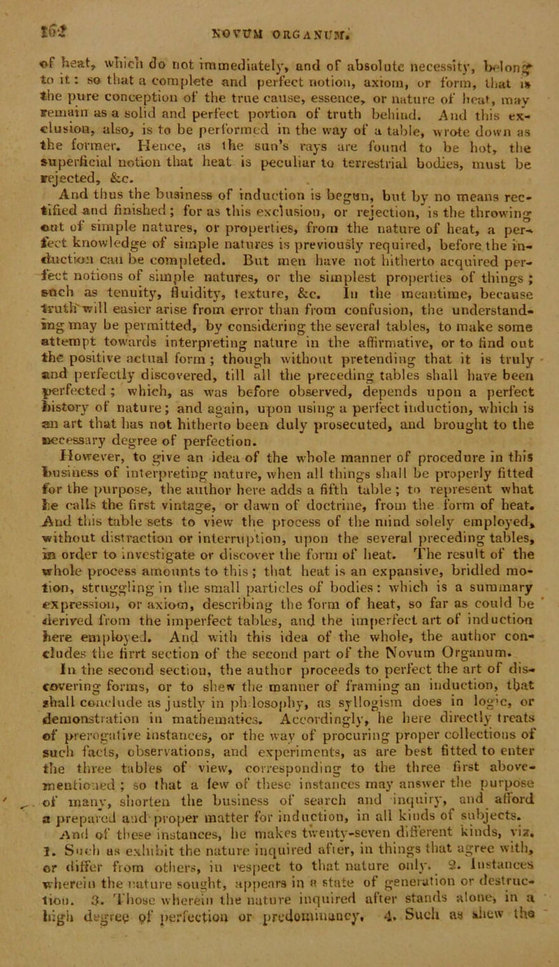 <ff heat, wTiicn do riot immediutely, and of absolute necessity, belong' to it: so that a complete and perfeet notion, axioni, or form, tliat t* the pure eonception oF the true eause» essence, or nature ot' lieat, may remain as a solid and perfeet povtion of truth beliiud. And this ex- elusion, also, is to be performed in tbe way of a table, wrote down as the former. Henee, as the sun’s rays are found to be hotr the superfieial notion that heat is peculiar to terrestrial bodies, inust be rejeeted, &c. And thus the business of induction is began, but by no means rec- tified and finished; for as tliis exciusion, or rejection, is the throwing «ut of simple natures, or properties, from the nature of heat, a per-* jfeet knowledge of simple natures is previously required, before the in- riuction cau be completed. But inen have not hitherto acquired per- feet notions of simple natures, or the simplest properties of things ; soch as tenuity, fluidity, texture, &c. Iu the meantime, because truth'wi 11 easier ari se from error tlian from confusion, the understand- ingmay be pevmitted, by considering the several tables, to make sorae attempt towards interpveting nature in the affirmative, or to find out the positive actual form ; though without pretending that it is truly and perfectiy discovered, till all the preceding tables shall have been perfeeted ; which, as was before observed, depends upon a perfeet bistory of nature; and again, upon using a perfeet induction, which is an art that has not hitherto been duly piosecuted, and brought to the ueeessary degree of perfection. However, to give an idea of the wbole manner of procedure in this business of interpreting nature, when all things shall be properly fitted for the purpose, the author here adds a fifth table ; to represent what Iie ealls the first vintage, or dawn of doctrine, from tbe form of heat. And this table sets to view the process of the mind solely einployed» without distraction or interruption, upon the several preceding tables, in order to investigate or diseover tlie form of heat. The resuit of the whole process amounts to this ; that heat is an expansive, bridled mo- tion, struggling in the small particles of bodies: which is a summary ex pressi on, or axiom, describing the form of heat, so far as eould be «ierived from the imperfect tables, and the imperfect art of induction here employeJ. And with this idea of the whole, the author con- cludes the firrt section of the secorid part of the Novum Organum. I11 the second section, the author proceeds to perfeet the art of dis— covering forms, or to shew the manner of framing an induction, tljat *lrall conclude as justly in ph losophy, as syllogism does in logie, or demonstration in mathematies. Accordingly, he here directly treats of prerogative instances, or the way of procuring proper collectious of sucli facis, cbservations, and experiments, as are best fitted to enter tbe three tables of view, corresponding to the three first above- mentioned ; so that a few of these instances may answer the purpose of inanv, shorten the business of search and inquiry, and aflord a preparell and'proper matter for induction, in all kinds oi subjects. /\n(l of these instances, he makes twenty-seven different kinds, vix. 1. Sucli as exbibit the nature iuquired after, in things that agree with, or differ from others, in respect to that nature only. 2. Instances wherein the nature sought, appears in a state of generation or destruc- tiou. 3- 'iliose wherein the nature iuquired alter stands alone, in a high degrep pf perfection or predouunaney, 4, Such as diew the