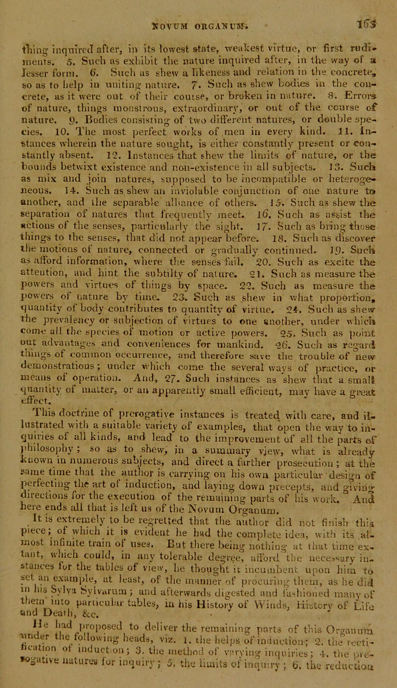 KOVUM ORGAXUSf, ltT-S tVmg inqnired after, ii> its lowest state, weakest virtuc, or first rudi- ments. 5. Such as exhibit tbe nature inquived after, in the way ol‘ a lesser form. 6'. Such as shew a likeness and relation in the concrete, so as to help in uniting nature. 7« Such as shew bodies in the con- crete, as it were out of their coutse, or broken in nature. 8. Errors of nature, things monstrous, extraordinary,' or out of the conise of nature, o. Bodies consisiing of two different natures, or double spe- cies. 10. The most perfeet works of.men in every kind. 11. In- stanees wherein the nature sought, is either constantly present or con- stantly absent. 12. lnstanees that shew the lirnits of nature, or the bounds betwixt existence and non-existence in all subjeets. 13. Such as mix and ioin natures, supposed to be incompatible or heteroge» «eous. 14. Such as shew an iuviolable conjunction of one nature to another, aud the separable ulli ance of otliers. 15. Such as shew the separation of natures that frequently meet. l6. Such as as^ist the Hetions of the senses, particalarly the sight. 17. Such as bring those things to the senses, that did not appear before. 18. Such as discover the motions of nature, oonnected or gradually continued. 19* Such as alford information, where the senses fail. 20. Such as excite the attention, and hint the subtilty of nature. 21. Such as measure the powers and virtues of things by space. 22. Such as measure the powers of nature by time. 23. Such as shew in what proportio», quantity of body confributcs to quantity of virtuc. 24. Such as shew the prevalency or subjection of virtues to one another, under which come all the species or motion or active powers. 25. Such as point out advantages and conveniences for mankind. 26. Such as ragard thiiigs of common occurrence, and therefore save the trouble of new demonstratious under which come the severa! ways of practice, or means of operation. And, 27. Such insfances as shew that a small quantity of inalter, or au apparentiy small efficient, may have a great effeet. This doctrine of prorogative instances is treated with care, and il- lustrated with a suitable variety of examples, that open the way to in- quiri es ot all kinds, and lead to the improvement of all the parts of philosophy ; so as to shew, jn a summary vjew, what is already kuown in numerous subjeets, and direct a farther prosecution; at the ?ame time that the autlior is carrying on his owa particular design of perfeeting the art ol induction, and laying down precepts, and givin(r direotions for the exeeutioo of the remaining parts of his work. And lieie ends all that is left us of the Novum Organum. It is extremely to be regretted that the author did not finish this pieee, of which it is evident he had the complete idea, with its al- most infinite train ol usea. But tliere being nothing at that time ex- tant, which could, in any tolerable degree, afford the necessary iu- itances lor the tables of vieiv, he tbought it incumbent upon hira to set an exara ple, at least, of the maaner of procuring tttein, as he did in ins Svlva Sylvaruni; and afterwards digested and iashioned manyof t ie:n mto particular tables, in his History of VViuds, iiistorv of Life 'and Death, &c. Ile hadproposed to dei i ver the remaining parts of this Organum vmder the following heads, vir. l. the helps of induction; 2. the recti- ta ion ot induct.on; 3. the method of varying inquiries; 4. the pVe-