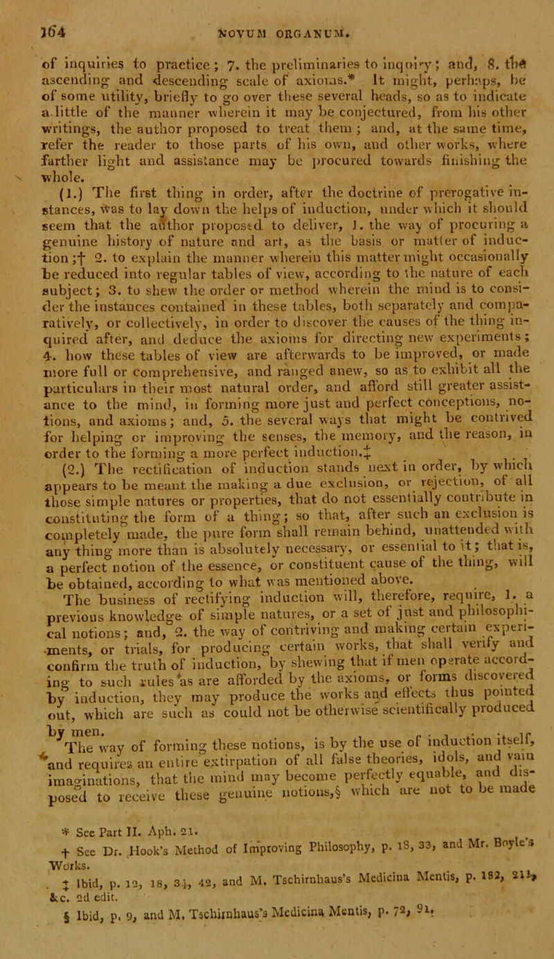 of inquines to praefice; 7. the preliminaries to inquiry; and, 8. tlifl ascending and descending scale of axionis.* * * § It tnight, perhaps, he of some utility, briefly to go over these several heads, so as to indicate a little of the raanner wlierein it may be conjeetured, from his other writings, the author proposed to treat them ; and, at the same time, refer the reader to those parts of his own, and otlier works, where farther light and assistance may be procured towards finishing the whole. (1.) The first thing in order, after the doctrine of prerogative in- stances, itas to lay down the helps of induction, under which it should seem that the author propestd to deliver, J. the way of procuring a genuine history of nature and art, as the basis or matter of induc- tion ;f 2. to explain the manner wlierein tliis matter inight occasionally be reduced into regular tables of view, aceording to the nature of each subject; 3. to shevv the order or method vvherein the mind is to consi- der the instances contained in these tables, botli separately and compa- ratively, or collectively, in order to diseover the causes of the thing in- quired after, and deduce the axionis for directing new experiments; 4-. how these tables of view are aftenvards to be improved, or made more full or comprehensive, and ranged anew, so as to exliibit all the particulars in their most natural order, and aftord stili greater assist- ance to the mind, in forming more just and perfect conceptions, no- tions, and axioms; and, 5. the several ways that might be contrived for helping or improving the senses, the memory, and the reason, in order to the forming a more perfect induction.J (2.) The rectihcation of induction stands next in order, by which appears to be meant the making a due exclusion, or. vejection, of all those simple natures or properties, that do not essentially contribute in coustituting the form of a thing; so that, after such an exclusion is completely made, the pure form shall rernain behind, unattended with any thing more than is absolutelyr necessary, or essential to it , that is, a perfect notion of the essence, or constituent cause of the thing, will be obtained, aceording to wliat was mentioned above. The business of rectitying induction will, theretore, requne, 1. a pvevious knowledge of simple natures, or a set ot just and pliilosophi- cal notions; and, 2. the way of contriving and making certam experi- -ments, or trials, for producing certain works, that shall venty and confirm the truth of induction, by shewing that it men operate accord- ing to such rulesasare afforded by the axioms, or fovms discovered by induction, they may produce the works and elfects thus pointed out, which are such as could not be otherwise scientifically pioduced ^The way of forming these notions, is by the use of induction itself, 4and requires an entire e.xtirpation of all false theories, idois, and vam imaginations, that the mind may become pertectly equable, and dis- posed to receive these genuine notions,§ which are not to be made * Sce Part II. Aph. 21. f See Dr. Hook’s Method of Improving Philosophy, p. 13, 33, and Mr. Boyle’S Works. + Ibid, p. 12, 18, 3|, 42, and M. Tschirnhaus’s Medicina Mentis, p. 182, 21 ■, &c. 2d edit. § Ibid, p. 9, and M, Tscliirnhaus> Medicina Mentis, p. 72;