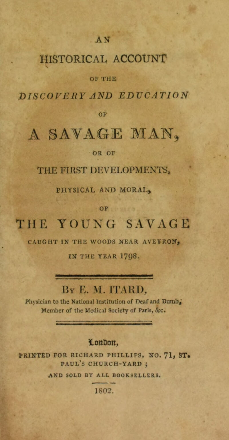 AN HISTORICAL ACCOUNT S OF THE DISCOVERY AND EDUCATION OF A SAVAGE MAN, OR OF THE FIRST DEVELOPMENTS, PHYSICAL AND MORAL* OF TIIE YOUNG SAVAGE CAUGHT IN THE WOODS NEAR AVEYRON, IN THE YEAR 1708. By E. M. ITARD, Physician to the National Institution of Deaf and Dumb,' Member of the Medical Society of Paris, &c. lonDon, PRINTED FOR RICHARD PHILLIPS, NO. 71, ST. PAUL’S CHURCH-YARD ; AND SOLD BY ALL BOOKSELLERS. 1802.