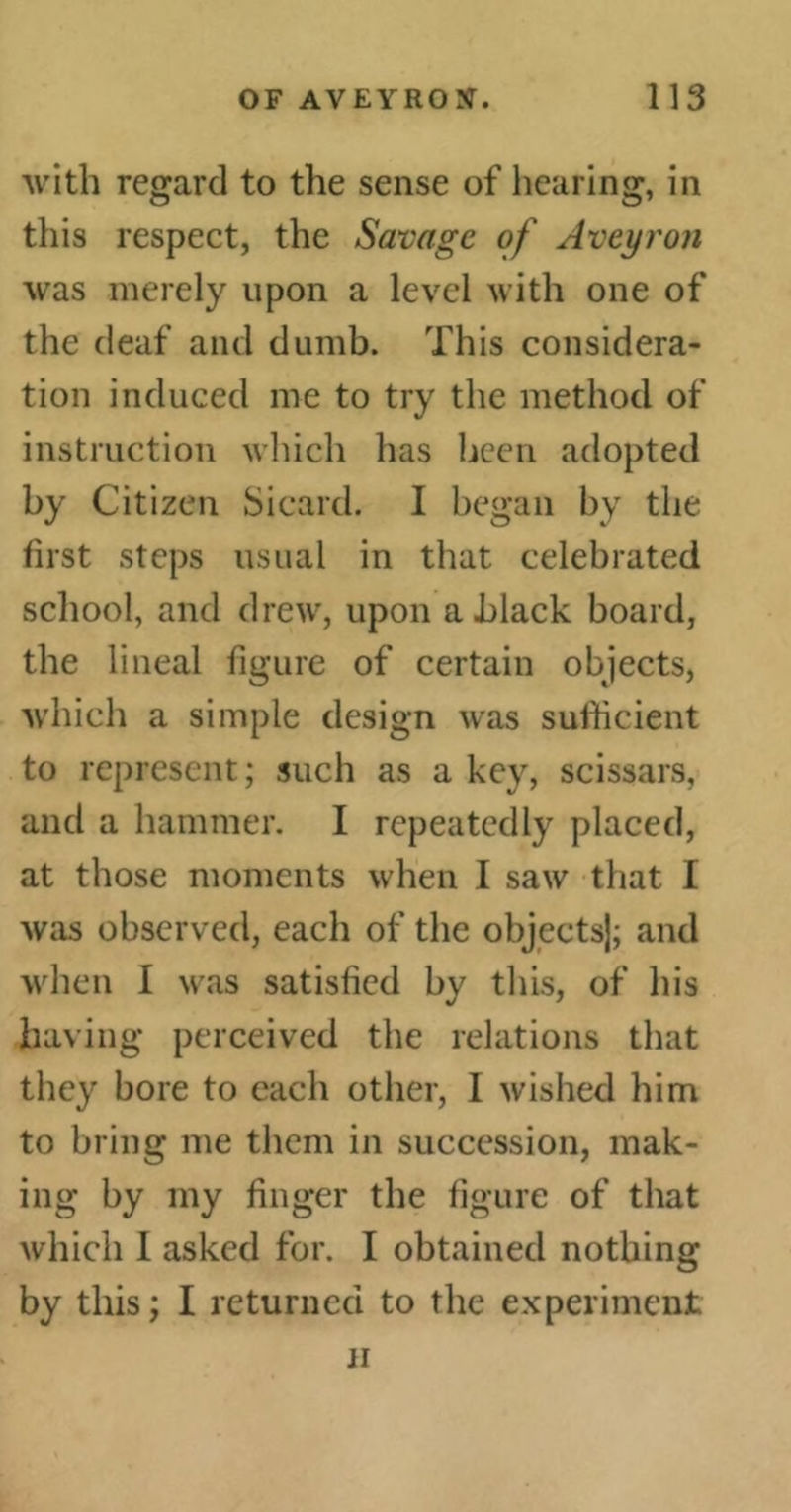 with regard to the sense of hearing, in this respect, the Savage of Aveyron was merely upon a level with one of the deaf and dumb. This considera- tion induced me to try the method of instruction which has been adopted by Citizen Sicard. I began by the first steps usual in that celebrated school, and drew, upon a black board, the lineal figure of certain objects, which a simple design was sufficient to represent; such as a key, scissars, and a hammer. I repeatedly placed, at those moments when I saw that I was observed, each of the objects]; and when I was satisfied by this, of his having perceived the relations that they bore to each other, I wished him to bring me them in succession, mak- ing by my finger the figure of that which I asked for. I obtained nothing by this; I returned to the experiment ii