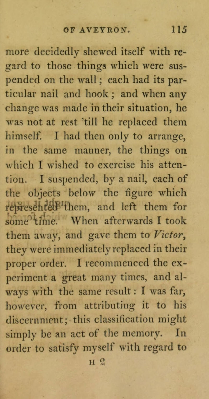 more decidedly shewed itself with re- gard to those things which were sus- pended on the wall ; each had its par- ticular nail and hook ; and when any change was made in their situation, he was not at rest ’till he replaced them himself. I had then only to arrange, in the same manner, the things on which I wished to exercise his atten- tion. I suspended, by a nail, each of the objects below the figure which rèjn'eséfi^éllHhem, and left them for sometime. When afterwards I took them away, and gave them to Victor, they were immediately replaced in their proper order. I recommenced the ex- periment a great many times, and al- ways with the same result: I was far, however, from attributing it to his discernment; this classification might simply be an act of the memory. In order to satisfy myself with regard to