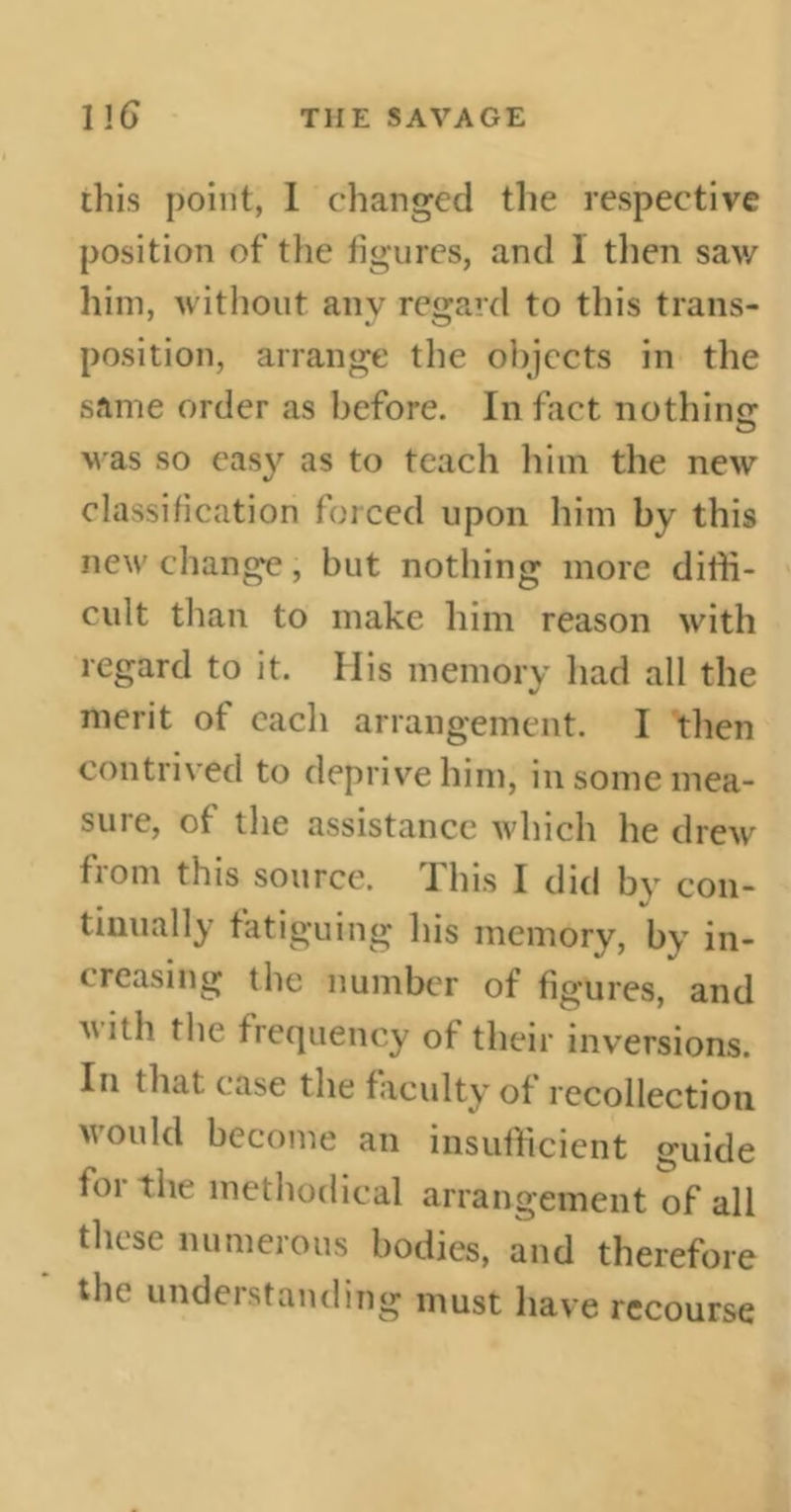 this point, 1 changed the respective position of the figures, and 1 then saw him, without anv regard to this trans- position, arrange the objects in the same order as before. In fact nothinc was so easy as to teach him the new classification forced upon him by this new change, but nothing more diffi- cult than to make him reason with regard to it. His memory had all the merit of each arrangement. I then contrived to deprive him, in some mea- sure, of the assistance which he drew from this source. This I did by con- tinually fatiguing his memory, by in- creasing the number of figures, and vitb the frequency of their inversions. In that ease the faculty of recollection would become an insufficient guide toi the methodical arrangement of all these numerous bodies, and therefore the understanding must have recourse